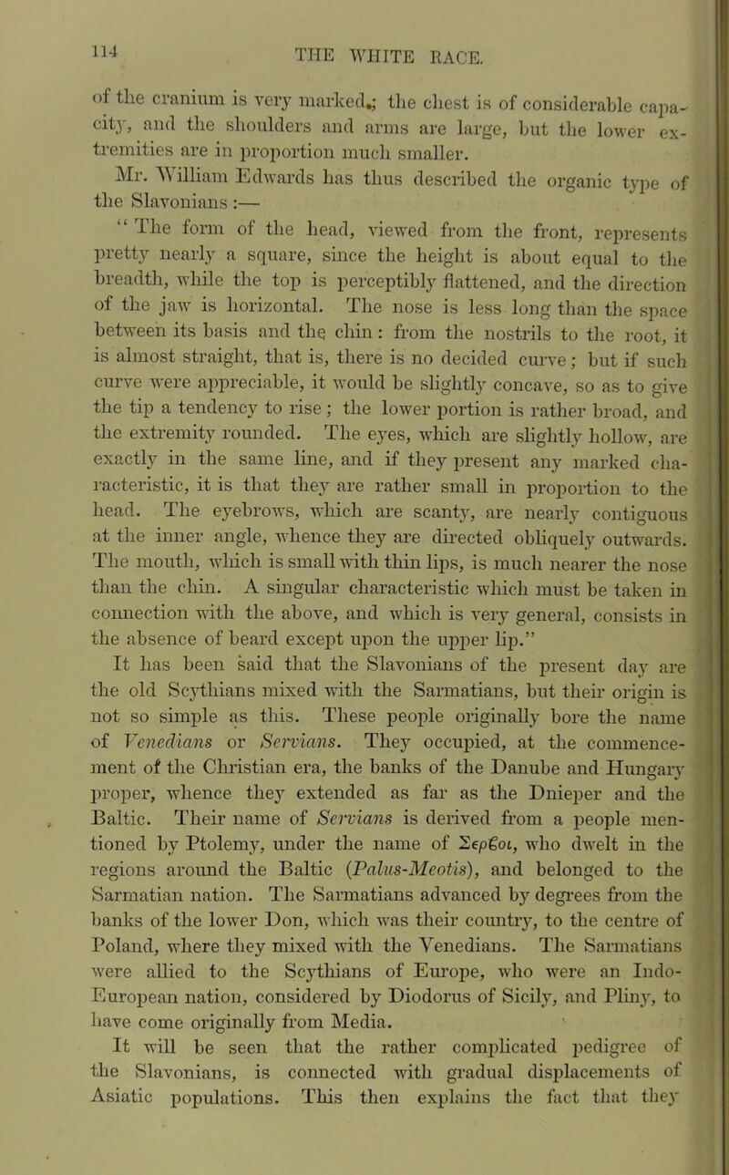 of tlie cranium is very marked,; the chest is of considerable capa- city, and the shoulders and arms are large, but the lower ex- tremities are in proportion much smaller. Mr. W illiam Edwards has thus described the organic type of the Slavonians:— “ The form of the head, viewed from the front, represents pretty nearly a square, since the height is about equal to the breadth, while the top is perceptibly flattened, and the direction of the jaw is horizontal. The nose is less long than the space between its basis and the chin: from the nostrils to the root, it is almost straight, that is, there is no decided curve; but if such curve were appreciable, it would be slightly concave, so as to give the tip a tendency to rise ; the lower portion is rather broad, and the extremity rounded. The eyes, which are slightly hollow, are exactly in the same line, and if they present any marked cha- racteristic, it is that they are rather small in proportion to the head. The eyebrows, which are scanty, are nearly contiguous at the inner angle, whence they are directed obliquely outwards. The mouth, which is small with thin lips, is much nearer the nose than the chin. A singular characteristic which must be taken in connection with the above, and which is very general, consists in the absence of beard except upon the upper lip.” It lias been said that the Slavonians of the present day are the old Scythians mixed with the Sarmatians, but their origin is not so simple as this. These people originally bore the name of Venedians or Servians. They occupied, at the commence- ment of the Christian era, the banks of the Danube and Hungary proper, whence the}' extended as far as the Dnieper and the Baltic. Their name of Servians is derived from a people men- tioned by Ptolemy, under the name of Eepgot, who dwelt in the regions around the Baltic (Palus-Mcotis), and belonged to the Sarmatian nation. The Sarmatians advanced by degrees from the banks of the lower Don, which was their country, to the centre of Poland, where they mixed with the Venedians. The Sarmatians were allied to the Scythians of Europe, who were an Indo- European nation, considered by Diodorus of Sicily, and Pliny, to have come originally from Media. It will be seen that the rather complicated pedigree of the Slavonians, is connected with gradual displacements of Asiatic populations. This then explains the fact that they