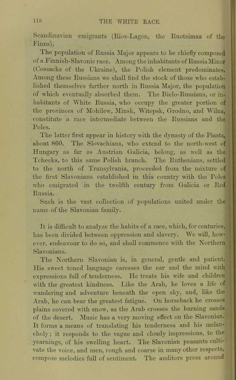 Scandinavian emigrants (Rios-Lagen, the Ruotsimaa of the Finns). The population of Russia Major appears to be chiefly composed of a Finnish-Slavonic race. Among the inhabitants of Russia Minotf (Cossacks of the Ukraine), the Polish element predominates. Among these Russians we shall find the stock of those who estab- lished themselves farther north in Russia Major, the population of which eventually absorbed them. The Bielo-Russians, or in- habitants of White Russia, who occupy the greater portion of the provinces of Mohilew, Minsk, Witepsk, Grodno, and Wihia, constitute a race intermediate between the Russians and the Poles. The latter first appear in history with the dynasty of the Piasts, about 860. The Slovacliians, who extend to the north-west of Hungary as far as Austrian Galicia, belong, as well as the Tchecks, to this same Polish branch. The Ruthenians, settled to the north of Transylvania, proceeded from the mixture of the first Slavonians established in this country with the Poles who emigrated in the twelfth century from Galicia or Red Russia. Such is the vast collection of populations united under the name of the Slavonian family. It is difficult to analyze the habits of a race, which, for centuries, has been divided between oppression and slavery. We will, how- ever, endeavour to do so, and shall commence with the Northern Slavonians. The Northern Slavonian is, in general, gentle and patient. His sweet toned language caresses the ear and the mind with expressions full of tenderness. He treats his wife and children with the greatest kindness. Like the Arab, he loves a life of wandering and adventure beneath the open sky, and, like the Arab, he can bear the greatest fatigue. On horseback he crosses plains covered with snow, as the Arab crosses the burning sands of the desert. Music has a very moving effect on the Slavonian. It forms a means of translating his tenderness and his melan- choly ; it responds to the vague and cloudy impressions, to the yearnings, of his swelling heart. The Slavonian peasants culti- vate the voice, and men, rough and coarse in many other respects, compose melodies full of sentiment. The auditors press around