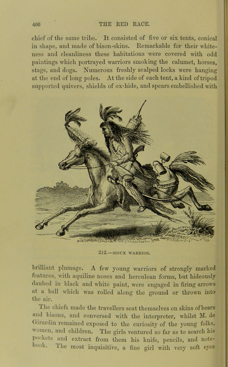 chief of the same tribe. It consisted of five or six tents, conical in shape, and made of bison-skins. Remarkable for their white- ness and cleanliness these habitations were covered with odd paintings which portrayed warriors smoking the calumet, horses, stags, and dogs. Numerous freshly scalped locks were hanging at the end of long poles. At the side of each tent, a kind of tripod supported quivers, shields of ox-hide, and spears embellished with 212. —SIOUX WARRIOR. brilliant plumage. A few young warriors of strongly marked features, with aquiline noses and herculean forms, but hideously daubed in black and white paint, were engaged in firing arrows at a ball which was rolled along the ground or thrown into the air. ihe chiefs made the travellers seat themselves on skins of bears and bisons, and conversed with the interpreter, whilst M. de (Arardin remained exposed to the curiosity of the young folks, ■women, and children. The girls ventured so far as to search his pockets and extract from them his knife, pencils, and note- book. Uie most inquisitive, a fine girl with very soft eyes