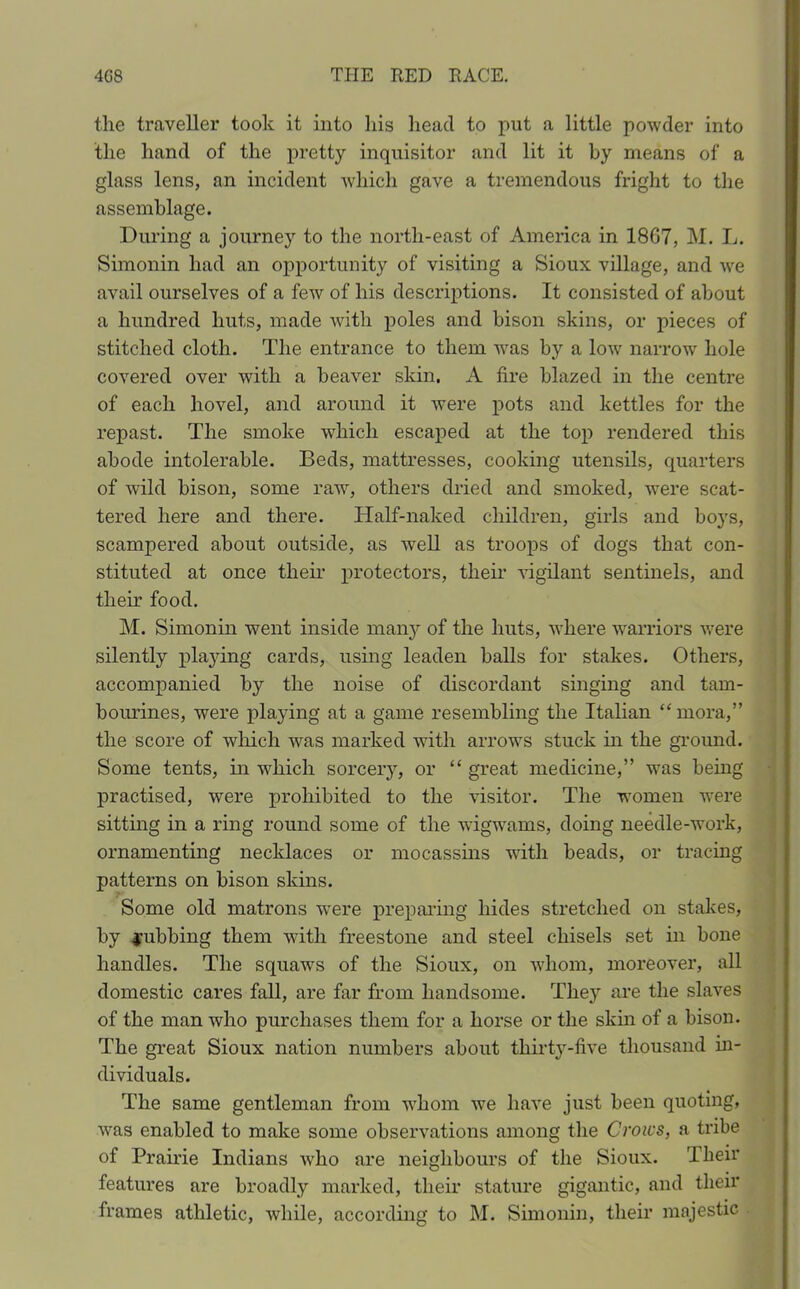 the traveller took it into his head to put a little powder into the hand of the pretty inquisitor and lit it by means of a glass lens, an incident which gave a tremendous fright to the assemblage. During a journey to the north-east of America in 1807, M. L. Simonin had an opportunity of visiting a Sioux village, and we avail ourselves of a few of his descriptions. It consisted of about a hundred huts, made with poles and bison skins, or pieces of stitched cloth. The entrance to them was by a low narrow hole covered over with a beaver skin. A fire blazed in the centre of each hovel, and around it were pots and kettles for the repast. The smoke which escaped at the top rendered this abode intolerable. Beds, mattresses, cooking utensils, quarters of wild bison, some raw, others dried and smoked, were scat- tered here and there. ITalf-naked children, girls and boys, scampered about outside, as well as troops of dogs that con- stituted at once their protectors, their vigilant sentinels, and their food. M. Simonin went inside many of the huts, where warriors were silently playing cards, using leaden balls for stakes. Others, accompanied by the noise of discordant singing and tam- bourines, were playing at a game resembling the Italian “mora,” the score of which was marked with arrows stuck in the ground. Some tents, in which sorcery, or “ great medicine,” was being practised, were prohibited to the visitor. The women were sitting in a ring round some of the wigwams, doing needle-work, ornamenting necklaces or mocassins with beads, or tracing patterns on bison skins. Some old matrons wTere preparing hides stretched on stakes, by Rubbing them with freestone and steel chisels set in bone handles. The squaws of the Sioux, on whom, moreover, all domestic cares fall, are far from handsome. They are the slaves of the man who purchases them for a horse or the skin of a bison. The great Sioux nation numbers about thirty-five thousand in- dividuals. The same gentleman from whom we have just been quoting, was enabled to make some observations among the Crows, a tribe of Prairie Indians who are neighbours of the Sioux. Their features are broadly marked, their stature gigantic, and their