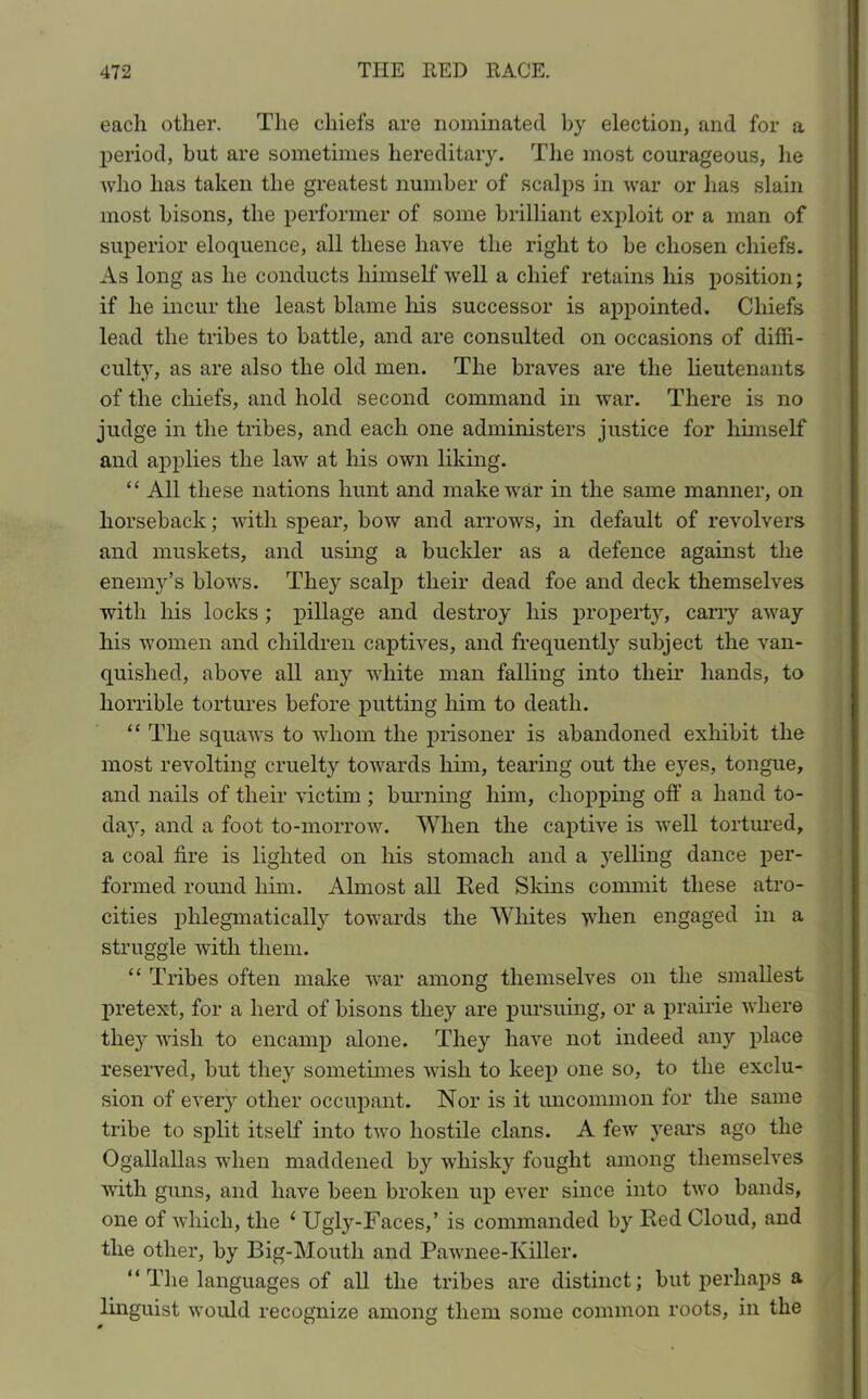 each other. The chiefs are nominated by election, and for a period, but are sometimes hereditary. The most courageous, he who lias taken the greatest number of scalps in war or has slain most bisons, the performer of some brilliant exploit or a man of superior eloquence, all these have the right to be chosen chiefs. As long as he conducts himself well a chief retains his position; if he incur the least blame his successor is appointed. Chiefs lead the tribes to battle, and are consulted on occasions of diffi- culty, as are also the old men. The braves are the lieutenants of the chiefs, and hold second command in war. There is no judge in the tribes, and each one administers justice for himself and applies the law at his own liking. “ All these nations hunt and make war in the same manner, on horseback; with spear, bow and arrows, in default of revolvers and muskets, and using a buckler as a defence against the enemy’s blows. They scalp their dead foe and deck themselves with his locks ; pillage and destroy his property, carry away his women and children captives, and frequently subject the van- quished, above all any white man failing into their hands, to horrible tortures before putting him to death. “ The squaws to whom the prisoner is abandoned exhibit the most revolting cruelty towards him, tearing out the eyes, tongue, and nails of their victim ; burning him, chopping off a hand to- da}r, and a foot to-morrow. When the captive is well tortured, a coal fire is lighted on his stomach and a yelling dance per- formed round him. Almost all Red Skins commit these atro- cities phlegmatically towards the Whites when engaged in a struggle with them. “ Tribes often make war among themselves on the smallest pretext, for a herd of bisons they are pursuing, or a prairie where they wish to encamp alone. They have not indeed any place reserved, but they sometimes wish to keep one so, to the exclu- sion of every other occupant. Nor is it uncommon for the same tribe to split itself into two hostile clans. A few years ago the Ogallallas when maddened by whisky fought among themselves with guns, and have been broken up ever since into two bands, one of which, the 1 Ugly-Faces,’ is commanded by Red Cloud, and the other, by Big-Mouth and Pawnee-Killer. “ The languages of all the tribes are distinct; but perhaps a linguist would recognize among them some common roots, in the