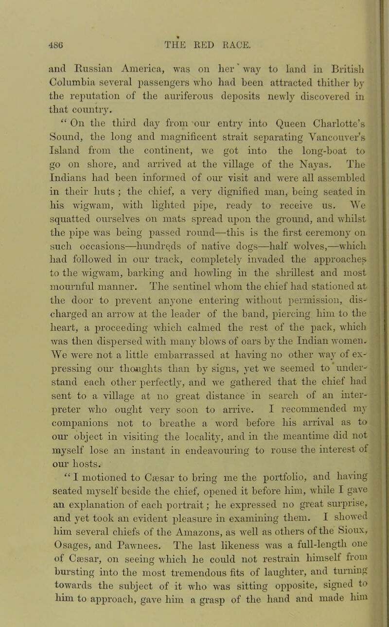 and Russian America, was on her' way to land in British Columbia several passengers who had been attracted thither by the reputation of the auriferous deposits newly discovered in that country. “ On the third day from our entry into Queen Charlotte’s Sound, the long and magnificent strait separating Vancouver’s Island from the continent, we got into the long-boat to go on shore, and arrived at the village of the Nayas. The Indians had been informed of our visit and were all assembled in their huts ; the chief, a very dignified man, being seated in his wigwam, with lighted pipe, ready to receive us. We squatted ourselves on mats spread upon the ground, and whilst the pipe was being passed round—this is the first ceremony on such occasions—hundreds of native dogs—half wolves,—which had followed in our track, completely invaded the approaches to the wigwam, barking and howling in the shrillest and most mournful manner. The sentinel whom the chief had stationed at the door to prevent anyone entering without permission, dis- charged an arrow at the leader of the band, piercing him to the heart, a proceeding which calmed the rest of the pack, which was then dispersed with many blows of oars by the Indian women. We were not a little embarrassed at having no other way of ex- pressing our thoughts than by signs, yet we seemed to under- stand each other perfectly, and we gathered that the chief had sent to a village at no great distance in search of an inter- preter who ought very soon to arrive. I recommended my companions not to breathe a word before liis arrival as to our object in visiting the locality, and in the meantime did not myself lose an instant in endeavouring to rouse the interest of our hosts. “ I motioned to Caesar to bring me the portfolio, and having seated myself beside the chief, opened it before him, while I gave an explanation of each portrait; he expressed no great surprise, and yet took an evident pleasure in examining them. I showed him several chiefs of the Amazons, as well as others of the Sioux, Osages, and Pawnees. The last likeness was a full-length one of Caesar, on seeing which he could not restrain himself from bursting into the most tremendous fits of laughter, and turning towards the subject of it who was sitting opposite, signed to him to approach, gave him a grasp of the hand and made him