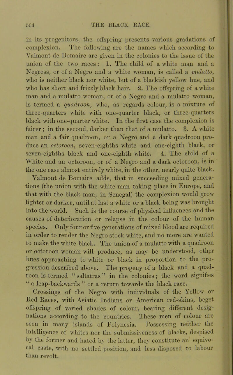 in its progenitors, the offspring presents various gradations of complexion. The following are the names which according to Yalmont de Bomaire are given in the colonies to the issue of the union of the two races: 1. The child of a white man and a Negress, or of a Negro and a white woman, is called a mulatto, who is neither black nor white, but of a blackish yellow hue, and who has short and frizzly black hair. 2. The offspring of a white man and a mulatto woman, or of a Negro and a mulatto woman, is termed a quadroon, who, as regards colour, is a mixture of three-quarters white with one-quarter black, or three-quarters black with one-quarter white. In the first case the complexion is fairer ; in the second, darker than that of a mulatto. 3. A white man and a fair quadroon, or a Negro and a dark quadroon pro- duce an octoroon, seven-eighths white and one-eiglith black, or seven-eighths black and one-eiglith white. 4. The child of a White and an octoroon, or of a Negro and a dark octoroon, is in the one case almost entirely white, in the other, nearly quite black. Yalmont de Bomaire adds, that in succeeding mixed genera- tions (the union with the white man taking place in Europe, and that with the black man, in Senegal) the complexion would grow lighter or darker, until at last a white or a black being was brought into the world. Such is the course of physical influences and the causes of deterioration or relapse in the colour of the human species. Only four or five generations of mixed blood are required in order to render the Negro stock white, and no more are wanted to make the white black. The union of a mulatto with a quadroon or octoroon woman will produce, as may be understood, other hues approaching to white or black in proportion to the pro- gression described above. The progeny of a black and a quad- roon is termed “ saltatras ” in the colonies ; the word signifies “ a leap-backwards ” or a return towards the black race. Crossings of the Negro with individuals of the Yellow or Bed Baces, with Asiatic Indians or American red-skins, beget offspring of varied shades of colour, bearing different desig- nations according to the countries. These men of colour are seen in many islands of Polynesia. Possessing neither the intelligence of whites nor the submissiveness of blacks, despised by the former and hated by the latter, they constitute an equivo- cal caste, with no settled position, and less disposed to labour than revolt.