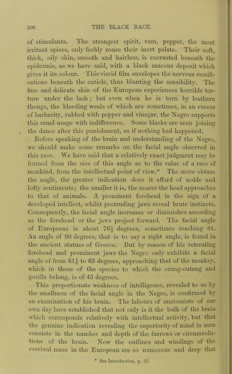 of stimulants. The strongest spirit, rum, pepper, the most irritant spices, only feebly rouse their inert palate. Their soft, thick, oily skin, smooth and hairless, is encrusted beneath the epidermis, as we have said, with a black mucous deposit which gives it its colour. This viscid film envelopes the nervous ramifi- cations beneath the cuticle, thus blunting the sensibility. The fine and delicate skin of the European experiences horrible tor- ture under the lash ; but even when he is torn by leathern thongs, the bleeding weals of which are sometimes, in an excess of barbarity, rubbed with pepper and vinegar, the Negro supports this cruel usage with indifference. Some blacks are seen joining the dance after this punishment, as if nothing had happened. Before speaking of the brain and understanding of the Negro, we should make some remarks on the facial angle observed in this race. We have said that a relatively exact judgment may be formed from the size of this angle as to the value of a race of mankind, from the intellectual point of view.* The more obtuse the angle, the greater indication does it afford of noble and lofty sentiments; the smaller it is, the nearer the head approaches to that of animals. A prominent forehead is the sign of a developed intellect, whilst protruding jaws reveal brute instincts. Consequently, the facial angle increases or diminishes according as the forehead or the jaws project forward. The facial angle of Europeans is about 76|- degrees, sometimes reaching 81. An angle of 90 degrees, that is to say a right angle, is found in the ancient statues of Greece. But by reason of his retreating forehead and prominent jaws the Negro only exhibits a facial angle of from 61^ to 68 degrees, approaching that of the monkey, which in those of the species to which the orang-outang and gorilla belong, is of 45 degrees. This proportionate weakness of intelligence, revealed to us by the smallness of the facial angle in the Negro, is confirmed by an examination of his brain. The labours of anatomists of our own day have established that not only is it the bulk of the brain which corresponds relatively with intellectual activity, but that the genuine indication revealing the superiority of mind in man consists in the number and depth of the furrows or circumvolu- tions of the brain. Now the outlines and windings of the cerebral mass in the European are so numerous and deep that See Introduction, p. 20.