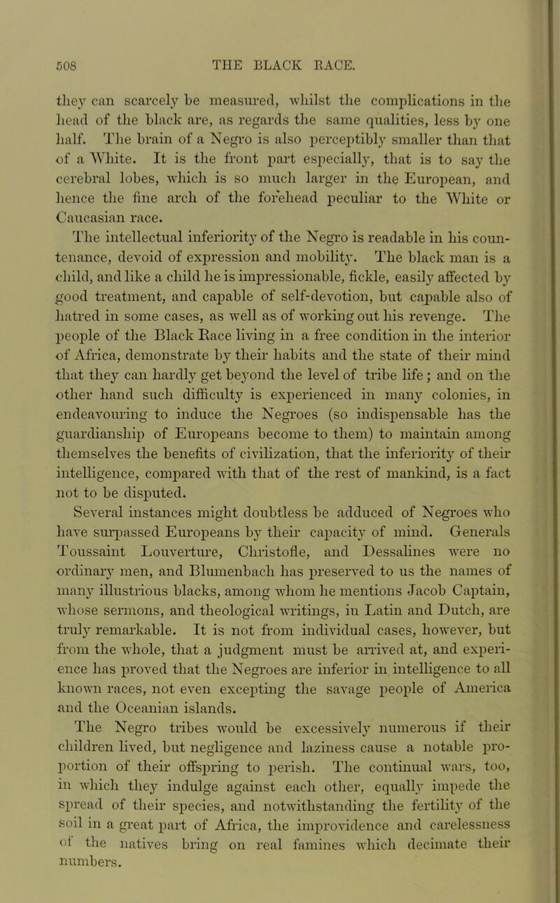 they can scarcely he measured, whilst the complications in the head of the black are, as regards the same qualities, less by one half. The brain of a Negro is also perceptibly smaller than that of a White. It is the front part especially, that is to say the cerebral lobes, which is so much larger in the European, and hence the fine arch of the forehead peculiar to the White or Caucasian race. The intellectual inferior^ of the Negro is readable in his coun- tenance, devoid of expression and mobility. The black man is a child, and like a child he is impressionable, fickle, easil}' affected by good treatment, and capable of self-devotion, but capable also of hatred in some cases, as well as of working out his revenge. The people of the Black Bace living in a free condition in the interior of Africa, demonstrate by their habits and the state of their mind that they can hardly get beyond the level of tribe life ; and on the other hand such difficulty is experienced in many colonies, in endeavouring to induce the Negroes (so indispensable has the guardianship of Europeans become to them) to maintain among themselves the benefits of civilization, that the inferiority of their intelligence, compared with that of the rest of mankind, is a fact not to be disputed. Several instances might doubtless be adduced of Negroes who have surpassed Europeans by their capacity of mind. Generals Toussaint Louverture, Cliristofle, and Dessalines were no ordinary men, and Blumenbacli has preserved to us the names of many illustrious blacks, among whom he mentions Jacob Captain, whose sermons, and theological writings, in Latin and Dutch, are truly remarkable. It is not from individual cases, however, but from the whole, that a judgment must be arrived at, and experi- ence has proved that the Negroes are inferior in intelligence to all known races, not even excepting the savage people of America and the Oceanian islands. The Negro tribes would be excessively numerous if their children lived, but negligence and laziness cause a notable pro- portion of their offspring to perish. The continual wars, too, in which they indulge against each other, equally impede the spread of their species, and notwithstanding the fertility of the soil in a great part of Africa, the improvidence and carelessness of the natives bring on real famines which decimate their numbers.