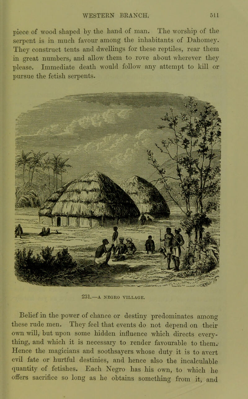 piece of wood shaped by the hand of man. The worship of the serpent is in much favour among the inhabitants of Dahomey. They construct tents and dwellings for these reptiles, rear them in great numbers, and allow them to rove about wherever tlieyr please. Immediate death would follow any attempt to kill or pursue the fetish serpents. 231.—A NEGRO VILLAGE. Belief in the power of chance or destiny predominates among these rude men. They feel that events do not depend on their own will, but upon some hidden influence which directs every- thing, and which it is necessary to render favourable to them. Hence the magicians and soothsayers whose duty it is to avert evil fate or hurtful destinies, and hence also the incalculable quantity of fetishes. Each Negro has his own, to which he offers sacrifice so long as he obtains something from it, and