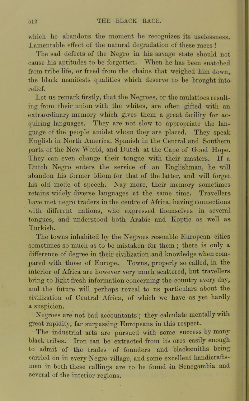 which he abandons the moment he recognizes its uselessness. Lamentable effect of the natural degradation of these races ! The sad defects of the Negro in his savage state should not cause his aptitudes to be forgotten. When he has been snatched from tribe life, or freed from the chains that weighed him down, the black manifests qualities which deserve to be brought into relief. Let us remark firstly, that the Negroes, or the mulattoes result- ing from their union with the whites, are often gifted with an extraordinary memory which gives them a great facility for ac- quiring languages. They are not slow to appropriate the lan- guage of the people amidst whom they are placed. They speak English in North America, Spanish in the Central and Southern parts of the New World, and Dutch at the Cape of Good Hope. They can even change their tongue with their masters. If a Dutch Negro enters the service of an Englishman, he will abandon liis former idiom for that of the latter, and will forget his old mode of speech. Nay more, their memory sometimes retains widely diverse languages at the same time. Travellers have met negro traders in the centre of Africa, having connections with different nations, who expressed themselves in several tongues, and understood both Arabic and Koptic as well as Turkish. The towns inhabited by the Negroes resemble European cities sometimes so much as to be mistaken for them ; there is only a difference of degree in their civilization and knowledge when com- pared with those of Europe. Towns, properly so called, in the interior of Africa are however very much scattered, but travellers bring to light fresh information concerning the countiy every day, and the future will perhaps reveal to us particulars about the civilization of Central Africa, of -which we have as yet hardly a suspicion. Negroes are not bad accountants ; they calculate mentally with great rapidity, far surpassing Europeans in this respect. The industrial arts are pursued with some success by many black tribes. Iron can be extracted from its ores easily enough to admit of the trades of founders and blacksmiths being carried on in every Negro village, and some excellent handicrafts- men in both these callings are to be found in Senegambia and several of the interior regions.
