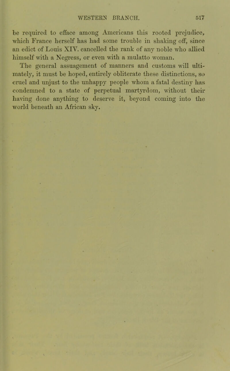 be required to efface among Americans this rooted prejudice, which France herself has had some trouble in shaking off’, since an edict of Louis XIV. cancelled the rank of any noble who allied himself with a Negress, or even with a mulatto woman. The general assuagement of manners and customs will ulti- mately, it must be hoped, entirely obliterate these distinctions, so cruel and unjust to the unhappy people whom a fatal destiny has condemned to a state of perpetual martyrdom, without their having done anything to deserve it, beyond coming into the world beneath an African sky.