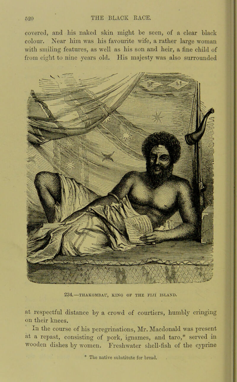 covered, and his naked skin might be seen, of a clear black colour. Near him was his favourite wife, a rather large woman with smiling features, as well as his son and heir, a fine child of from eight to nine years old. His majesty was also surrounded 234.— TIIAKOMBAIT, KING OF THE FIJI ISLAND. at respectful distance by a crowd of courtiers, humbly cringing on their knees. In the course of his peregrinations, Mr. Macdonald was present at a repast, consisting of pork, ignames, and taro,* served in wooden dishes by women. Freshwater shell-fish of the cyprine * Tlie native substitute for bread,