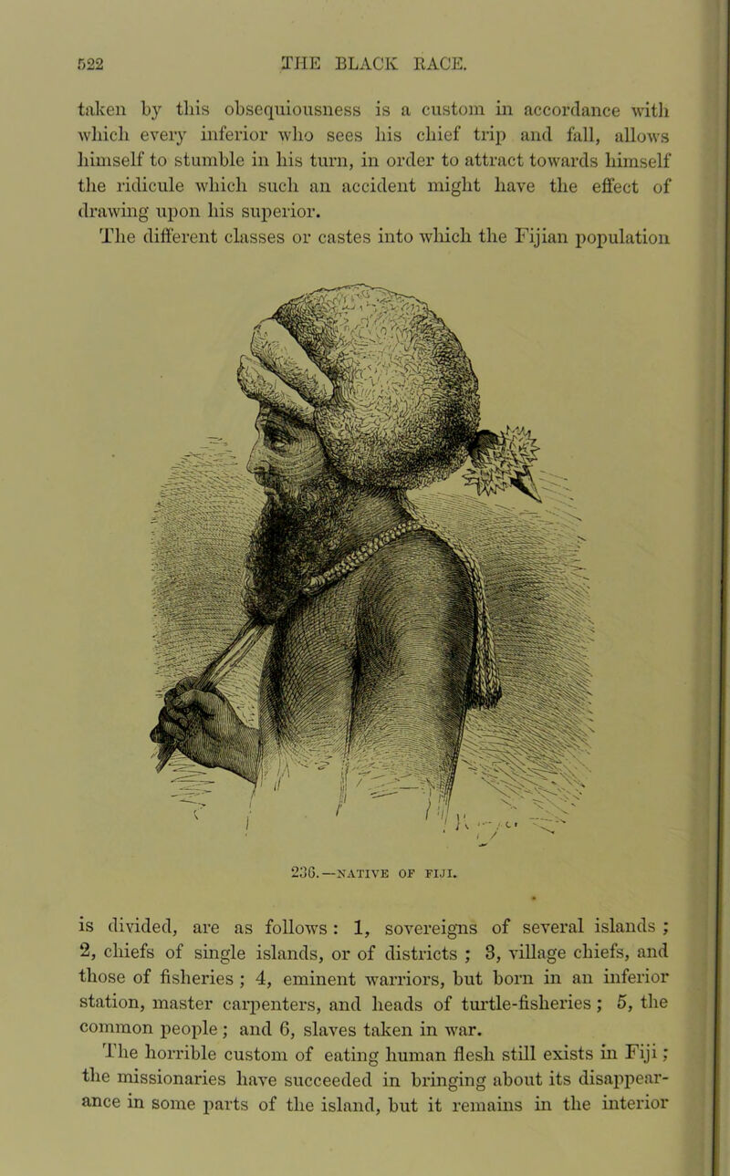 taken by this obsequiousness is a custom in accordance with which every inferior who sees his chief trip and fall, allows himself to stumble in his turn, in order to attract towards himself the ridicule which such an accident might have the effect of drawing upon his superior. The different classes or castes into which the Fijian population 236.—NATIVE OF FIJI. is divided, are as follows : 1, sovereigns of several islands ; 2, chiefs of single islands, or of districts ; 3, village chiefs, and those of fisheries ; 4, eminent warriors, but born in an inferior station, master carpenters, and heads of turtle-fisheries; 5, the common people ; and 6, slaves taken in war. The horrible custom of eating human flesh still exists in Fiji; the missionaries have succeeded in bringing about its disappear- ance in some parts of the island, but it remains in the interior