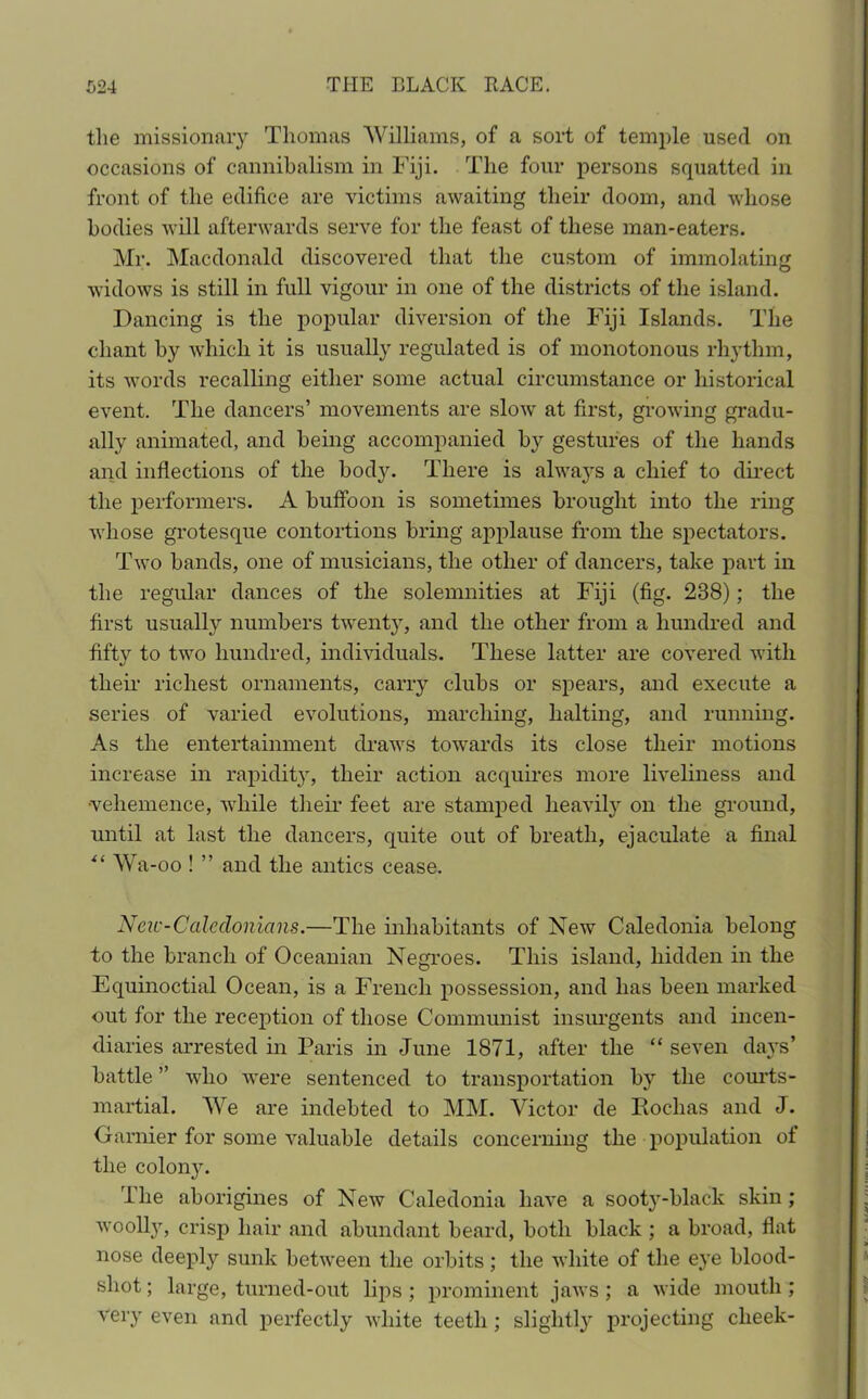 the missionary Thomas Williams, of a sort of temple used on occasions of cannibalism in Fiji. The four persons squatted in front of the edifice are victims awaiting their doom, and whose bodies will afterwards serve for the feast of these man-eaters. Mr. Macdonald discovered that the custom of immolating widows is still in full vigour in one of the districts of the island. Dancing is the popular diversion of the Fiji Islands. The chant by which it is usually regulated is of monotonous rhythm, its words recalling either some actual circumstance or historical event. The dancers’ movements are slow at first, growing gradu- ally animated, and being accompanied by gestures of the hands and inflections of the body. There is always a chief to direct the performers. A buffoon is sometimes brought into the ring whose grotesque contortions bring applause from the spectators. Two bands, one of musicians, the other of dancers, take part in the regular dances of the solemnities at Fiji (fig. 238); the first usually numbers twenty, and the other from a hundred and fifty to two hundred, individuals. These latter are covered with then- richest ornaments, carry clubs or spears, and execute a series of varied evolutions, marching, halting, and running. As the entertainment draws towards its close their motions increase in rapidity, their action acquires more liveliness and •vehemence, while then- feet are stamped heavily on the ground, until at last the dancers, quite out of breath, ejaculate a final *( Wa-oo ! ” and the antics cease. Neic-Caledonians.—The inhabitants of New Caledonia belong to the branch of Oceanian Negroes. This island, hidden in the Equinoctial Ocean, is a French possession, and has been marked out for the reception of those Communist insurgents and incen- diaries arrested in Paris in June 1871, after the “ seven days’ battle ” who were sentenced to transportation by the courts- martial. We are indebted to MM. Victor de Rochas and J. Gamier for some valuable details concerning the population of the colony. The aborigines of New Caledonia have a sooty-black skin; woolly, crisp hair and abundant beard, both black ; a broad, flat nose deeply sunk between the orbits; the white of the eye blood- shot ; large, turned-out lips ; prominent jaws; a wide mouth ; very even and perfectly white teeth ; slightly projecting cheek-