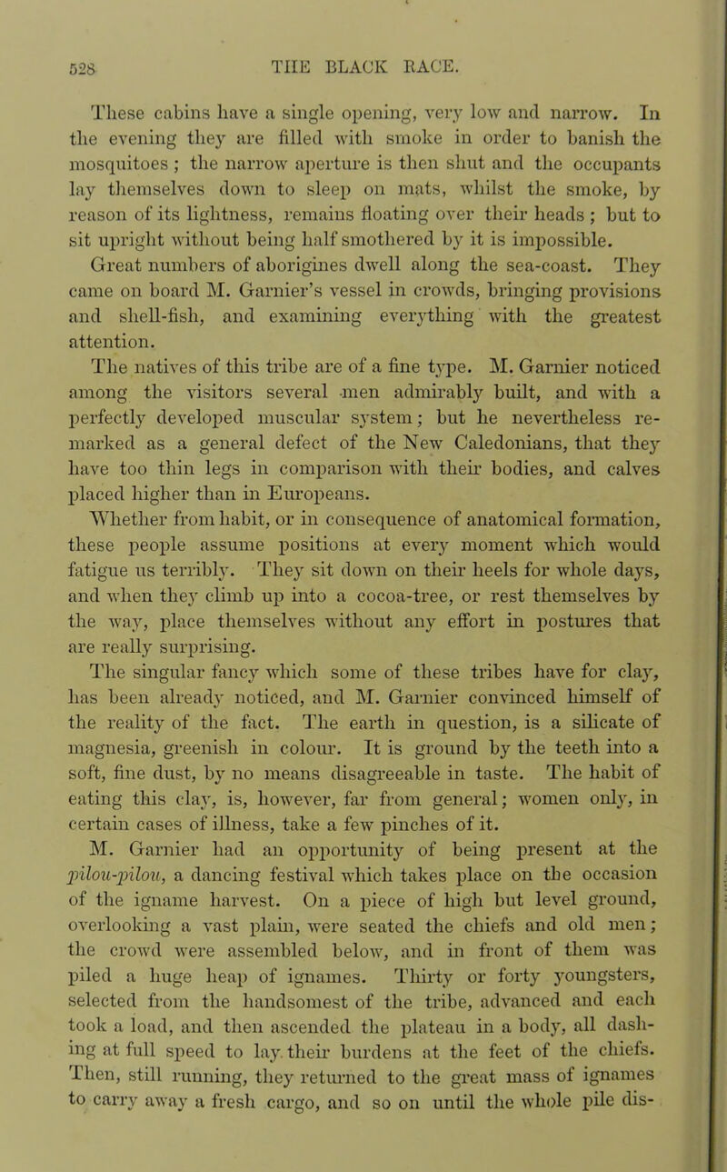 These cabins have a single opening, very low and narrow. In the evening they are filled with smoke in order to banish the mosquitoes; the narrow aperture is then shut and the occupants lay themselves down to sleep on mats, whilst the smoke, by reason of its lightness, remains floating over their heads ; but to sit upright without being half smothered by it is impossible. Great numbers of aborigines dwell along the sea-coast. They came on board M. Garnier’s vessel in crowds, bringing provisions and shell-fish, and examining everything with the greatest attention. The natives of this tribe are of a fine t}’pe. M. Gamier noticed among the visitors several men admirably built, and with a perfectly developed muscular system; but he nevertheless re- marked as a general defect of the New Caledonians, that thejr have too thin legs in comparison with their bodies, and calves placed higher than in Europeans. Whether from habit, or in consequence of anatomical formation, these people assume positions at eveiy moment which would fatigue us terribly. They sit down on their heels for whole days, and when they climb up into a cocoa-tree, or rest themselves by the way, place themselves without any effort in postures that are really surprising. The singular fancy which some of these tribes have for clay, has been already noticed, and M. Gamier convinced himself of the reality of the fact. The earth in question, is a silicate of magnesia, greenish in colour. It is ground by the teeth into a soft, fine dust, by no means disagreeable in taste. The habit of eating this clay, is, however, far from general; women only, in certain cases of illness, take a few pinches of it. M. Gamier had an opportunity of being present at the jiilou-pilou, a dancing festival which takes place on the occasion of the igname harvest. On a piece of high but level ground, overlooking a vast plain, were seated the chiefs and old men; the crowd were assembled below, and in front of them was piled a huge heap of ignames. Thirty or forty youngsters, selected from the handsomest of the tribe, advanced and each took a load, and then ascended the plateau in a body, all dash- ing at full speed to lay. their burdens at the feet of the chiefs. Then, still running, they returned to the great mass of ignames to carry away a fresh cargo, and so on until the whole pile dis-