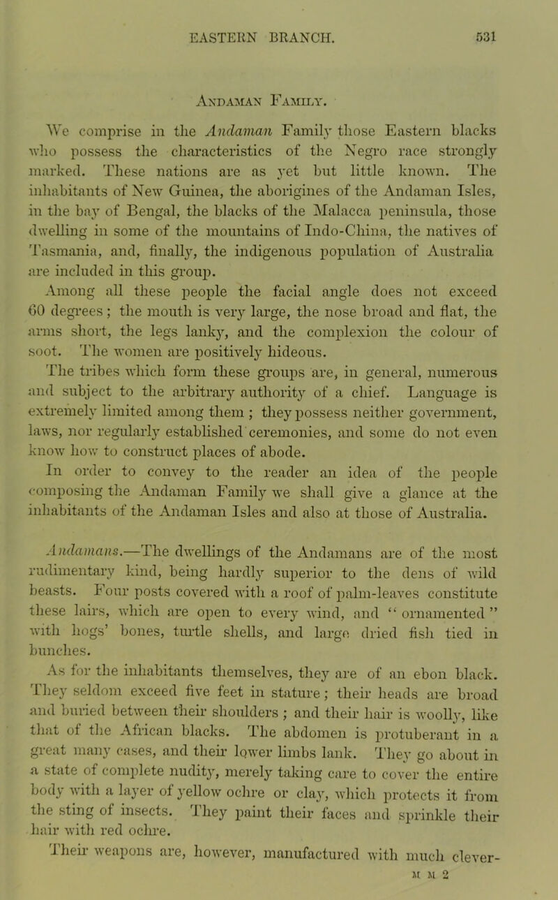 Andaman Family. We comprise in the Andaman Family those Eastern blacks who possess the characteristics of the Negro race strongly marked. These nations are as yet but little known. The inhabitants of New Guinea, the aborigines of the Andaman Isles, in the bay of Bengal, the blacks of the Malacca peninsula, those dwelling in some of the mountains of Indo-China, the natives of Tasmania, and, finally, the indigenous population of Australia are included in this group. Among all these people the facial angle does not exceed 00 degrees; the mouth is very large, the nose broad and flat, the arms short, the legs lanky, and the complexion the colour of soot. The women are positively hideous. The tribes which form these groups are, in general, numerous and subject to the arbitrary authority of a chief. Language is extremely limited among them ; they possess neither government, laws, nor regularly established ceremonies, and some do not even know how to construct places of abode. In order to convey to the reader an idea of the people composing the Andaman Family we shall give a glance at the inhabitants of the Andaman Isles and also at those of Australia. Andamans.— I he dwellings of the Andamans are of the most rudimentary kind, being hardly superior to the dens of wild beasts. Four posts covered with a roof of palm-leaves constitute these lairs, which are open to every wind, and “ ornamented ” with hogs’ bones, turtle shells, and large, dried fish tied in bunches. As for the inhabitants themselves, they are of an ebon black. They seldom exceed five feet in stature; their heads are broad and buried between their shoulders ; and their hair is woolly, like that of the African blacks. I he abdomen is protuberant in a gicat mail) cases, and their lower limbs lank. They go about in a state of complete nudity, merely taking care to cover the entire body with a layer of yellow ochre or clay, which protects it from the sting of insects. 1 hey paint their faces and sprinkle their hair with red ochre. Their weapons are, however, manufactured with much clever- U M 2