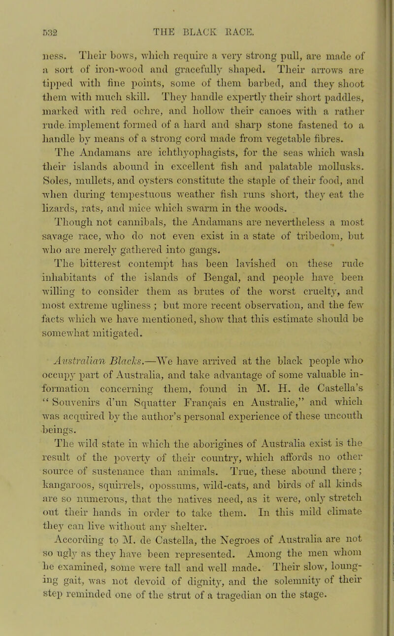 ness. Their bows, which require a very strong pull, are made of a sort of iron-wood and gracefully shaped. Their arrows are tipped with fine points, some of them barbed, and they shoot them with much skill. They handle expertly their short paddles, marked with red ochre, and hollow their canoes with a rather rude implement formed of a hard and sharp stone fastened to a handle by means of a strong cord made from vegetable fibres. The Andamans are ichthyophagists, for the seas which wash their islands abound in excellent fish and palatable mollusks. Soles, mullets, and oysters constitute the staple of their food, and when during tempestuous weather fisli runs short, they eat the lizards, rats, and mice which swarm in the woods. Though not cannibals, the Andamans are nevertheless a most savage race, who do not even exist in a state of tribedom, but who are merely gathered into gangs. The bitterest contempt has been lavished on these rude inhabitants of the islands of Bengal, and people have been willing to consider them as brutes of the worst cruelty, and most extreme ugliness ; but more recent observation, and the few facts which we have mentioned, show that this estimate should be somewhat mitigated. Australian Blades.—AYe have arrived at the black people who occupy part of Australia, and take advantage of some valuable in- formation concerning them, found in M. H. de Castella’s “ Souvenirs d’un Squatter Francais en Australie,” and which was acquired by the author’s personal experience of these uncouth beings. The wild state in which the aborigines of Australia exist is the result of the poverty of their country, which affords no other source of sustenance than animals. True, these abound there ; kangaroos, squirrels, opossums, wild-cats, and birds of all kinds are so numerous, that the natives need, as it were, only stretch out their hands in order to take them. In this mild climate the}' can live without any shelter. According to M. de Castella, the Negroes of Australia are not so ugly as the}r have been represented. Among the men whom he examined, some were tall and well made. Their slow, loung- ing gait, was not devoid of dignity, and the solemnity of their step reminded one of the strut of a tragedian on the stage.