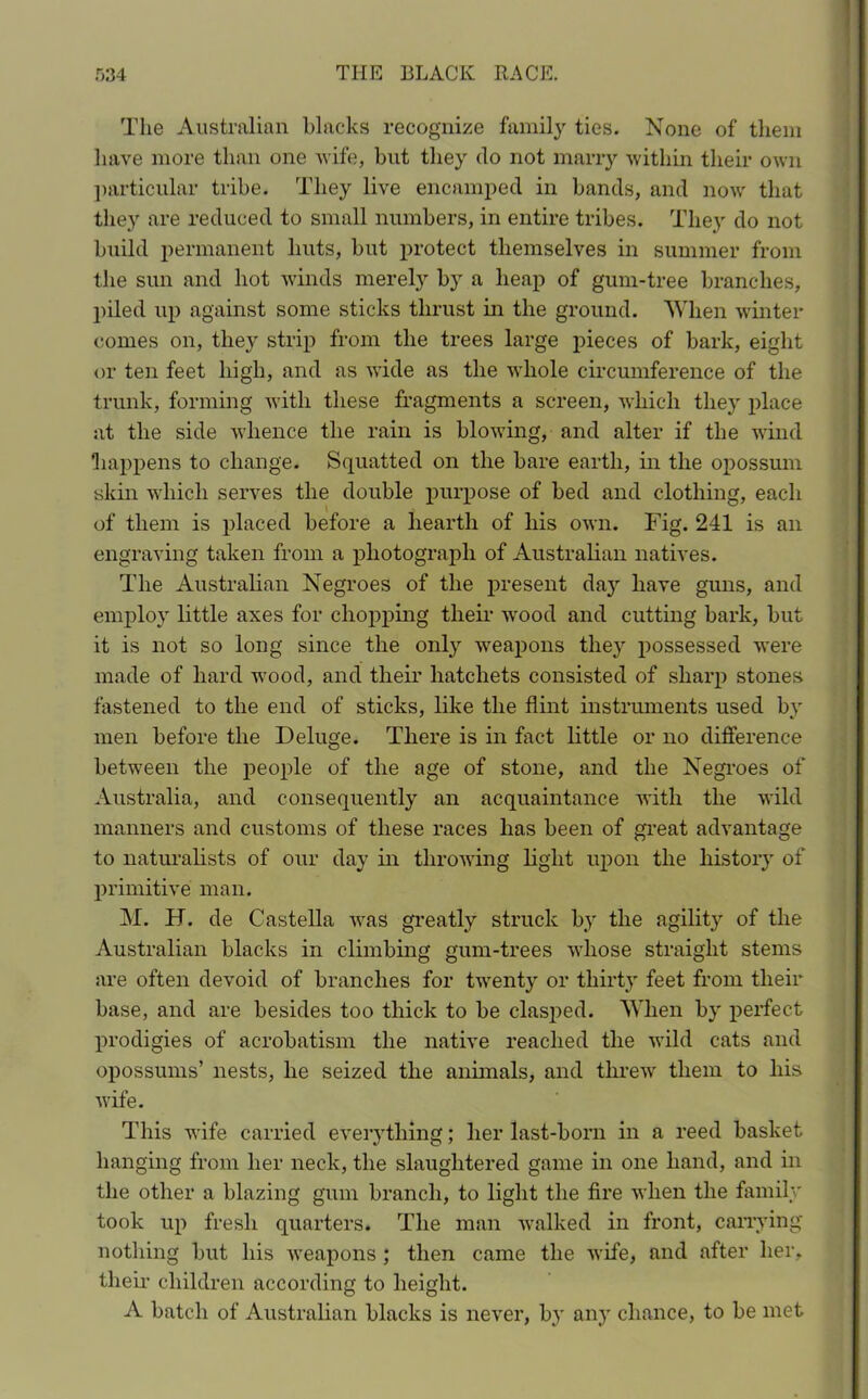 The Australian blacks recognize family ties. None of them have more than one wife, hut they do not marry within their own particular tribe. They live encamped in bands, and now that they are reduced to small numbers, in entire tribes. They do not build permanent huts, but protect themselves in summer from the sun and hot winds merely by a heap of gum-tree branches, piled up against some sticks thrust in the ground. When winter comes on, they strip from the trees large pieces of bark, eight or ten feet high, and as wide as the whole circumference of the trunk, forming with these fragments a screen, which they place at the side whence the rain is blowing, and alter if the wind happens to change. Squatted on the bare earth, in the opossum skin which serves the double purpose of bed and clothing, each of them is placed before a hearth of his own. Fig. 241 is an engraving taken from a photograph of Australian natives. The Australian Negroes of the present day have guns, and employ little axes for chopping their wrood and cutting bark, but it is not so long since the only weapons they possessed were made of hard wood, and their hatchets consisted of sharp stones fastened to the end of sticks, like the flint instruments used by men before the Deluge. There is in fact little or no difference between the people of the age of stone, and the Negroes of Australia, and consequently an acquaintance with the wild manners and customs of these races has been of great advantage to naturalists of our day in throwing light upon the liistoiy of primitive man. M. H. de Castella was greatly struck by the agility of the Australian blacks in climbing gum-trees whose straight stems are often devoid of branches for twenty or thirty feet from their base, and are besides too thick to be clasped. When by perfect prodigies of acrobatism the native reached the wild cats and opossums’ nests, he seized the animals, and threw them to his wife. This wife carried everything; her last-born in a reed basket hanging from her neck, the slaughtered game in one hand, and in the other a blazing gum branch, to light the fire when the family took up fresh quarters. The man walked in front, carrying nothing but his weapons ; then came the wife, and after her, their children according to height. A batch of Australian blacks is never, by any chance, to be met