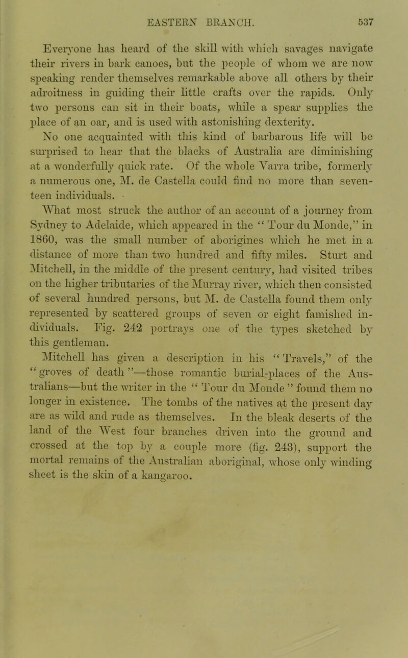 Everyone lias heard of the skill with which savages navigate their rivers in bark canoes, hut the people of whom we are now speaking render themselves remarkable above all others by their adroitness in guiding their little crafts over the rapids. Only two persons can sit in their boats, while a spear supplies the place of an oar, and is used with astonishing dexterity. No one acquainted with this kind of barbarous life will be surprised to hear that the blacks of Australia are diminishing at a wonderfully quick rate. Of the whole Varra tribe, formerly a numerous one, M. de Castella could find no more than seven- teen individuals. What most struck the author of an account of a journey from Sydney to Adelaide, which appeared in the “ Tour du Monde,” in 1860, was the small number of aborigines which he met in a distance of more than two hundred and fifty miles. Sturt and Mitchell, in the middle of the present century, had visited tribes on the higher tributaries of the Murray river, which then consisted of several hundred persons, but M. de Castella found them only represented by scattered groups of seven or eight famished in- dividuals. Fig. 242 portrays one of the types sketched by this gentleman. Mitchell has given a description in his “ Travels,” of the “ groves of death ”—those romantic burial-places of the Aus- tralians—but the writer in the “ Tour du Monde ” found them no longer in existence. The tombs of the natives at the present day are as wild and rude as themselves. In the bleak deserts of the land of the Mest four branches driven into the ground and crossed at the top by a couple more (fig. 243), support the mortal remains of the Australian aboriginal, whose only winding sheet is the skin of a kangaroo.
