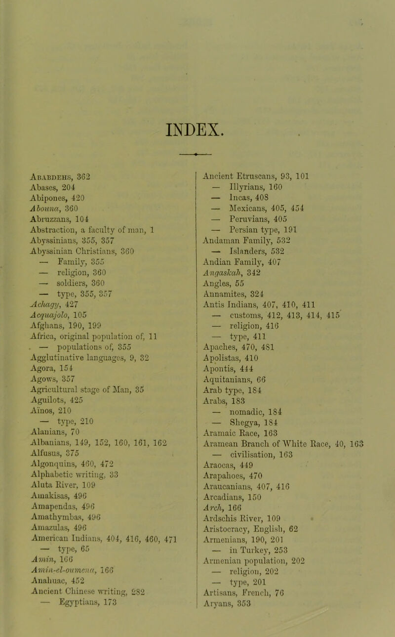 INDEX Ababdehs, 362 Abases, 201 Abipones, 420 Abouna, 360 Abruzzans, 104 Abstraction, a faculty of man, 1 Abyssiniaus, 365, 357 Abyssinian Christians, 360 — Family, 355 — religion, 360 — soldiers, 360 — type, 355, 357 Acliagy, 427 Acquajolo, 105 Afghans, 190, 199 Africa, original population of, 11 — populations of, 355 Agglutinative languages, 9, 32 Agora, 154 Agows, 357 Agricultural stage of Man, 35 Aguilots, 425 Ai'nos, 210 — type, 210 Alauians, 70 Albanians, 149, 152, 160, 161, 162 Alfusus, 375 Algonquins, 460, 472 Alphabetic writing, 33 Aluta River, 109 Ainakisas, 496 Amapendas, 496 Amathymbas, 496 Amazulas, 496 American Indians, 404, 416, 460, 41 — type, 65 Amin, 166 Ami a-cl-oilmen a, 166 Anahuac, 452 Ancient Chinese writing, 282 — Egyptians, 173 Ancient Etruscans, 93, 101 — Illyrians, 160 — Incas, 408 — Mexicans, 405, 454 — Peruvians, 405 — Pei’sian type, 191 Andaman Family, 532 — Islanders, 532 Andian Family, 407 Angaskah, 342 Angles, 55 Annamites, 324 Antis Indians, 407, 410, 411 — customs, 412, 413, 414, 415 — religion, 416 — type, 411 Apaches, 470, 4S1 : Apolistas, 410 ! Apontis, 444 Aquitauians, 66 Arab type, 184 Arabs, 183 — nomadic, 184 — Sliegya, 184 Aramaic Eace, 163 Aramean Branch of White Eace, 40, 163 — civilisation, 163 Araocas, 449 Arapalioes, 470 Araucanians, 407, 416 Arcadians, 150 Arch, 166 Ardschis Eiver, 109 Aristocracy, English, 62 Armenians, 190, 201 — in Turkey, 253 Armenian population, 202 — religion, 202 — type, 201 Artisans, French, 76 Aryans, 353