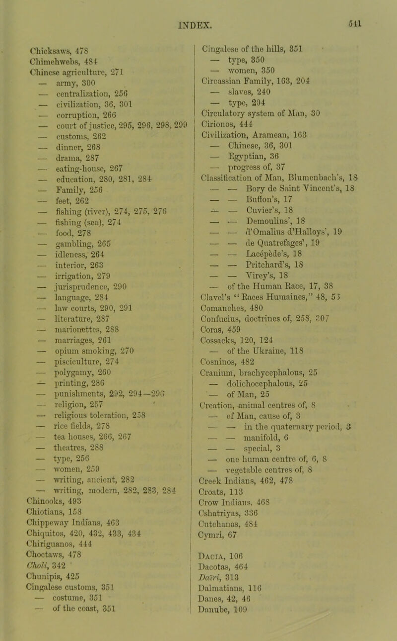 Chicksaws, 47S Cliimehwebs, 484 Chinese agriculture, 271 — army, 300 — centralization, 256 — civilization, 36, 301 — corruption, 266 — court of justice, 295, 296, 298, 299 — customs, 262 — dinner, 268 — drama, 287 — eating-house, 267 — education, 280, 281, 284- — Family, 256 — feet, 262 — fishing (river), 274, 275, 276 — fishing (sea), 274 — food, 278 — gambling, 265 — idleness, 264 — interior, 263 — irrigation, 279 — jurisprudence, 290 — language, 284 — law courts, 290, 291 — literature, 287 — marionettes, 288 — marriages, 261 — opium smoking, 270 — pisciculture, 274 — polygamy, 260 — printing, 286 — punishments, 292, 294—296 — religion, 257 — religious toleration, 258 — rice fields, 278 — tea houses, 266, 267 — theatres, 288 — type, 256 — women, 259 — writing, ancient, 282 — writing, modern, 282, 2S3, 284 Chinooks, 493 Chiotians, 158 Chippeway Indians, 463 Chirpiitos, 420, 432, 433, 434 Chiriguanos, 444 Choctaws, 478 Choli, 342 Chunipis, 425 Cingalese customs, 351 — costume, 351 — of the coast, 351 Cingalese of the hills, 351 — type, 350 — women, 350 Circassian Family, 163, 204 — slaves, 240 — type, 204 Circulatory system of Man, 30 Cirionos, 444 Civilization, Aramean, 163 — Chinese, 36, 301 — Egyptian, 36 — progress of, 37 Classification of Man, Blumcnbacli’s, IS — •— Bory de Saint Vincent’s, 18 — — Buff oil’s, 17 -a- — Cuvier’s, 18 — — Demoulins’, 18 — — d’Omalius d’Halloys', 19 — — de Quatrefages’, 19 — — Lacepede’s, 18 — — Pritchard’s, 18 — — Virey’s, 18 — of the Human Race, 17, 38 Clavel’s “Races Humaines,” 48, 53 Comanches, 480 Confucius, doctrines of, 258, 307 Coras, 459 Cossacks, 120, 124 — of the Ukraine, 118 C’osninos, 482 Cranium, brachycephalous, 25 — dolichoceplialous, 25 — of Man, 25 Creation, animal centres of, 8 — of Man, cause of, 3 — — in the quaternary period, 3 — — manifold, 6 — — special, 3 — one human centre of, 6, 8 — vegetable centres of, 8 Creek Indians, 462, 478 Croats, 113 Crow Indians, 46S Cshatriyas, 336 Cutchanas, 4S4 Cymri, 67 DAcrA, 106 Dacotas, 464 Dcilri, 313 Dalmatians, 116 Danes, 42, 46 Danube, 109