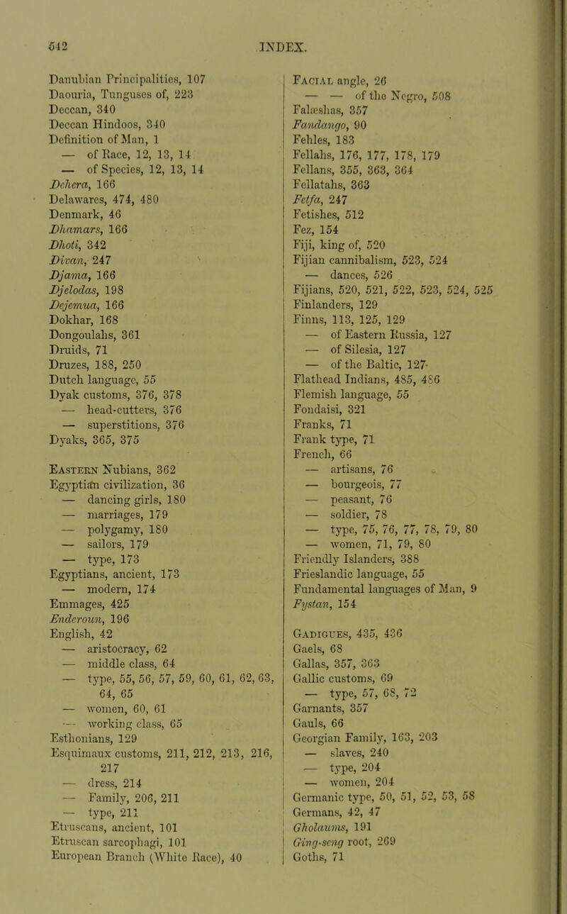 Danubian Principalities, 107 Daouria, Tunguscs of, 223 Dcccan, 340 Deccan Hindoos, 340 Definition of Man, 1 — of Race, 12, 13, 14 — of Species, 12, 13, 14 Dchcra, 166 Delawares, 474, 480 Denmark, 46 Dhnmars, 166 Dhoti, 342 Divan, 247 Djama, 166 Djelodas, 198 Dejemua, 166 Dokhar, 168 Dongoulalis, 361 Druids, 71 Druzes, 188, 250 Dutch language, 55 Dyak customs, 376, 378 — liead-cuttevs, 376 — superstitions, 376 Dyaks, 365, 375 Eastern Nubians, 362 Egyptian civilization, 36 — dancing girls, 180 — marriages, 179 — polygamy, 180 — sailors, 179 — type, 173 Egyptians, ancient, 173 — modern, 174 Emmages, 425 Endcroun, 196 English, 42 — aristocracy, 62 — middle class, 64 — type, 55, 56, 57, 59, 60, 61, 62, 63, 64, 65 — women, 60, 61 ■— working class, 65 Esthonians, 129 Esquimaux customs, 211, 212, 213, 216, 217 — dress, 214 — Family, 206, 211 — type, 211 Etruscans, ancient, 101 Etruscan sarcophagi, 101 European Branch (White Race), 40 Facial angle, 26 — — of the Negro, 508 Falieshas, 357 Fandango, 90 Fehles, 183 Fellahs, 176, 177, 178, 179 Fellans, 355, 363, 364 Fellatalis, 363 Fctfa, 247 Fetishes, 512 Fez, 154 Fiji, king of, 520 Fijian cannibalism, 523, 524 — dances, 526 Fijians, 520, 521, 522, 523, 524, 5 Finlanders, 129 Finns, 113, 125, 129 — of Eastern Russia, 127 — of Silesia, 127 — of the Baltic, 127- Flathead Indians, 485, 486 Flemish language, 55 Fondaisi, 321 Franks, 71 Frank type, 71 French, 66 — artisans, 76 — bourgeois, 77 — peasant, 76 — soldier, 78 — type, 75, 76, 77, 78, 79, 80 — women, 71, 79, 80 Friendly Islanders, 388 Frieslandic language, 55 Fundamental languages of Man, 9 Fystan, 154 Gadigues, 435, 436 Gaels, 68 Gallas, 357, 363 Gallic customs, 69 — type, 57, 68, 72 Garnants, 357 Gauls, 66 Georgian Family, 163, 203 — slaves, 240 — type, 204 j — women, 204 I Germanic type, 50, 51, 52, 53, 58 Germans, 42, 47 Gholaums, 191 Ging-scng root, 269 Goths, 71