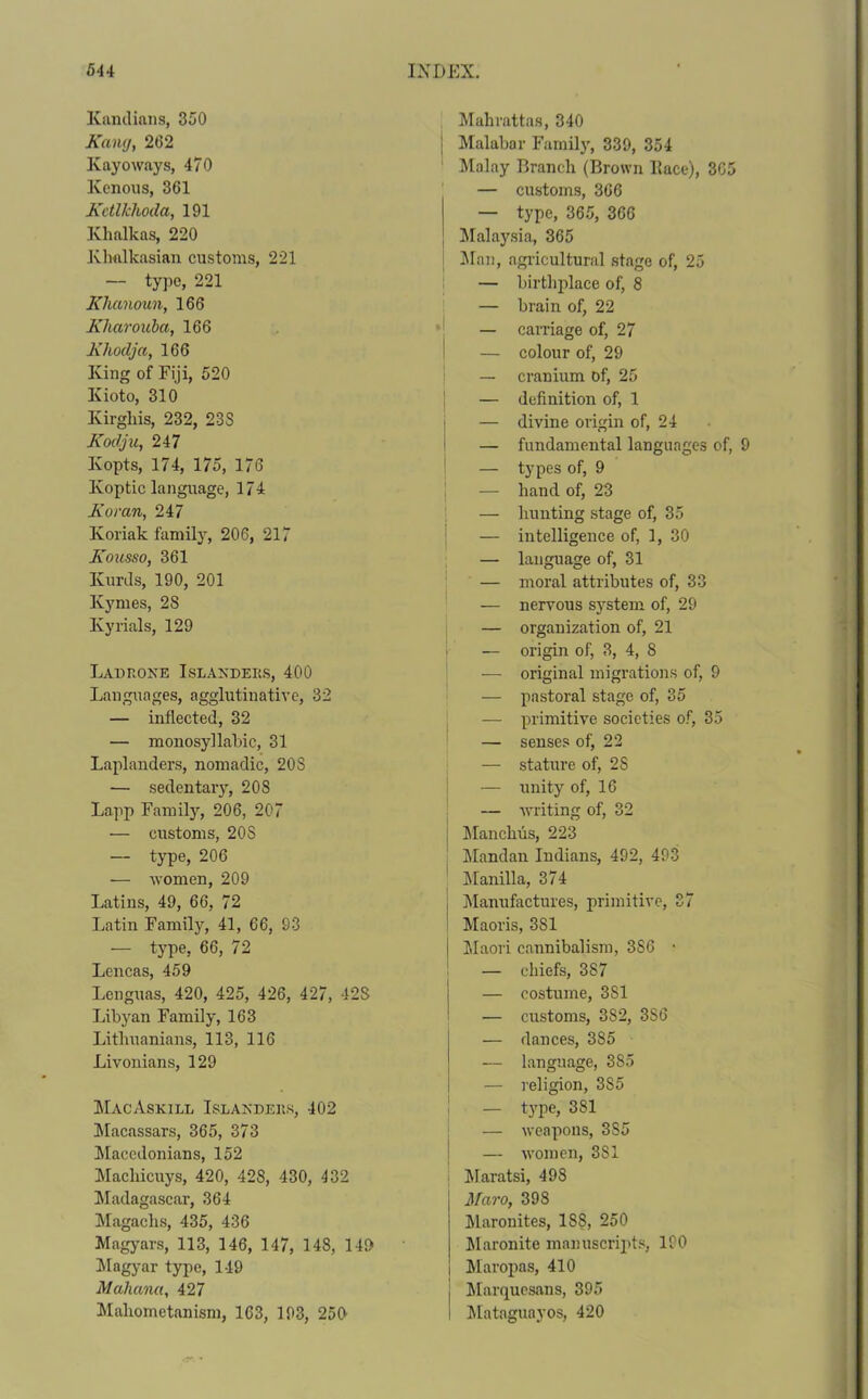 Kandians, 350 Kang, 262 Kayo ways, 470 Konous, 361 Kctlkhoda, 191 Khalkas, 220 Klialkasian customs, 221 — type, 221 Khanoun, 166 Kliarouba, 166 Khoclja, 166 King of Fiji, 520 Kioto, 310 Kirghis, 232, 23S Kodju, 247 Kopts, 174, 175, 176 Ivoptic language, 174 Koran, 247 Koriak family, 206, 217 Kousso, 361 Kurds, 190, 201 Kymes, 28 Ky rials, 129 Lad rone Islanders, 400 Languages, agglutinative, 32 — inflected, 32 — monosyllabic, 31 Laplanders, nomadic, 20S — sedentary, 208 Lapp Family, 206, 207 — customs, 20S — type, 206 — women, 209 Latins, 49, 66, 72 Latin Family, 41, 66, 93 — type, 66, 72 Lencas, 459 Lenguas, 420, 425, 426, 427, 42S Libyan Family, 163 Lithuanians, 113, 116 Livonians, 129 MacAskill Islanders, 402 Macassars, 365, 373 Macedonians, 152 Machicuys, 420, 428, 430, 432 Madagascar, 364 Magachs, 435, 436 Magyars, 113, 146, 147, 148, 149 Magyar type, 149 Mahana, 427 Mahometanism, 163, 193, 250 Mahrattas, 340 | Malabar Family, 339, 354 Malay Draneli (Brown Lace), 3C5 — customs, 366 — type, 365, 366 Malaysia, 365 Man, agricultural stage of, 25 — birthplace of, 8 — brain of, 22 — carriage of, 27 — colour of, 29 — cranium of, 25 — definition of, 1 — divine origin of, 24 — fundamental languages of, 9 — types of, 9 — hand of, 23 — hunting stage of, 35 — intelligence of, 1, 30 — language of, 31 — moral attributes of, 33 — nervous system of, 29 — organization of, 21 — origin of, 3, 4, 8 — original migrations of, 9 — pastoral stage of, 35 — primitive societies of, 35 — senses of, 22 — stature of, 28 — unity of, 16 — writing of, 32 Manclius, 223 Mandan Indians, 492, 493 Manilla, 374 Manufactures, primitive, 37 Maoris, 3S1 Maori cannibalism, 3S6 • — chiefs, 387 — costume, 3S1 — customs, 382, 3S6 — dances, 385 — language, 3S5 — religion, 385 — type, 3S1 — weapons, 3S5 — women, 3S1 Maratsi, 498 3faro, 398 Maronites, 1S8, 250 Maronite manuscripts, 190 Maropas, 410 Marquesans, 395 Mataguayos, 420