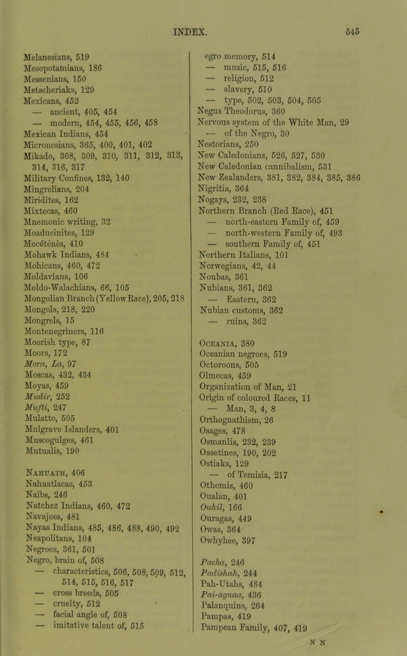 Melanesians, 519 Mesopotamians, 186 Messenians, 150 Metsclieriaks, 129 Mexicans, 452 — ancient, 405, 454 — modem, 454, 455, 456, 458 Mexican Indians, 454 Micronesians, 365, 400, 401, 402 Mikado, 308, 309, 310, 311, 312, 313, 314, 316, 317 Military Confines, 132, 140 Mingrelians, 204 Miridites, 162 Mixtecas, 460 Mnemonic writing, 32 Moadneinites, 129 Mocdten&s, 410 Moliawk Indians, 484 Mohicans, 460, 472 Moldavians, 106 Moldo-Walachians, 66, 105 Mongolian Branch (Yellow Race), 205,218 Mongols, 218, 220 Mongrels, 15 Montenegriners, 116 Moorish type, 87 Moors, 172 Mora, La, 97 Moscas, 432, 434 Moyas, 459 Mudir, 252 Mufti, 247 Mulatto, 505 Mulgrave Islanders, 401 Muscogulges, 461 Mutualis, 190 Nahuath, 406 Naliuatlacas, 453 Naibs, 246 Natchez Indians, 460, 472 Navajoes, 481 Nayas Indians, 485, 486, 488, 490, 492 Neapolitans, 104 Negroes, 361, 501 Negro, brain of, 508 — characteristics, 506, 508, 509, 512, 514, 515, 516, 517 — cross breeds, 505 — cruelty, 512 — facial angle of, 508 — imitative talent of, 515 egro memory, 514 — music, 515, 516 — religion, 512 — slavery, 510 — type, 502, 503, 504, 505 Negus Theodorus, 360 Nervous system of the White Man, 29 — of the Negro, 30 Nestorians, 250 New Caledonians, 526, 527, 530 New Caledonian cannibalism, 531 New Zealanders, 381, 382, 384, 385, 386 Nigritia, 364 Nogays, 232, 238 Northern Branch (Red Race), 451 — north-eastern Family of, 459 — north-western Family of, 493 — southern Family of, 451 Northern Italians, 101 Norwegians, 42, 44 Noubas, 361 Nubians, 361, 362 — Eastern, 362 Nubian customs, 362 — ruins, 362 Oceania, 380 Oceanian negroes, 519 Octoroons, 505 Olmecas, 459 Organization of Man, 21 Origin of coloured Races, 11 — Man, 3, 4, 8 Orthognathism, 26 Osages, 478 Osmanlis, 232, 239 Ossetines, 190, 202 Ostiaks, 129 — of Temisia, 217 Othomis, 460 Oualan, 401 Ouh/il, 166 Ouragas, 449 Owas, 364 Owliyhee, 397 Pacha, 246 Padishah, 244 Pah-Utahs, 484 Pai-agnaa, 436 Palanquins, 264 Pampas, 419 Pampean Family, 407, 419 N N