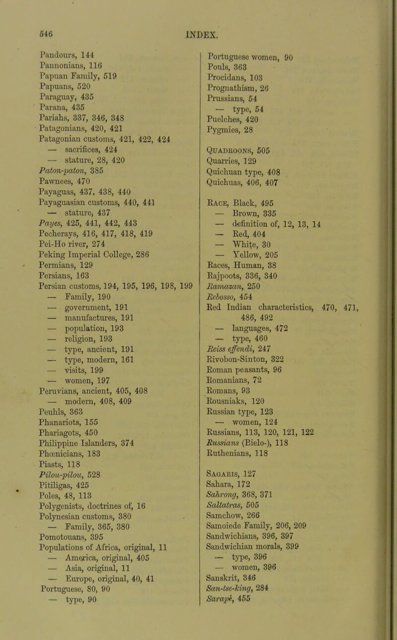 Pandours, 144 Pannonians, 116 Papuan Family, 519 Papuans, 520 Paraguay, 435 Parana, 435 Pariahs, 337, 346, 348 Patagonians, 420, 421 Patagonian customs, 421, 422, 424 — sacrifices, 424 — stature, 28, 420 Paton-paton, 385 Pawnees, 470 Payaguas, 437, 438, 440 Payaguasian customs, 440, 441 — stature, 437 Payes, 425, 441, 442, 443 Pecherays, 416, 417, 418, 419 Pei-Ho river, 274 Peking Imperial College, 286 Permians, 129 Persians, 163 Persian customs, 194, 195, 196, 198, 199 — Family, 190 — government, 191 — manufactures, 191 — population, 193 — religion, 193 — type, ancient, 191 — type, modern, 161 — visits, 199 — women, 197 Peruvians, ancient, 405, 408 — modern, 408, 409 Peuhls, 363 Phanariots, 155 Phariagots, 450 Philippine Islanders, 374 Phoenicians, 183 Piasts, 118 Pilou-pilou, 528 Pitiligas, 425 Poles, 48, 113 Polygenists, doctrines of, 16 Polynesian customs, 380 — Family, 365, 380 Pomotouans, 395 Populations of Africa, original, 11 — America, original, 405 — Asia, original, 11 — Europe, original, 40, 41 Portuguese, 80, 90 — type, 90 Portuguese women, 90 Pouls, 363 Procidans, 103 Prognathism, 26 Prussians, 54 — type, 54 Puelches, 420 Pygmies, 28 Quadroons, 505 Quarries, 129 Quichuan type, 408 Quichuas, 406, 407 Race, Black, 495 — Brown, 335 — definition of, 12, 13, 14 — Red, 404 — White, 30 — Yellow, 205 Races, Human, 38 Rajpoots, 336, 340 Ramazan, 250 Rebosso, 454 Red Indian characteristics, 470, 471, 486, 492 — languages, 472 — type, 460 Reiss effendi, 247 Rivobon-Sinton, 322 Roman peasants, 96 Romanians, 72 Romans, 93 Rousniaks, 120 Russian type, 123 — women, 124 Russians, 113, 120, 121, 122 Russians (Bielo-), 118 Ruthenians, 118 Sagaris, 127 Sahara, 172 Sahrong, 368, 371 Saltatras, 505 Samchow, 266 Samoiede Family, 206, 209 Sandwichians, 396, 397 Sandwicliian morals, 399 — type, 396 — women, 396 Sanskrit, 346 San-Lsc-king, 284 Sarapi, 455