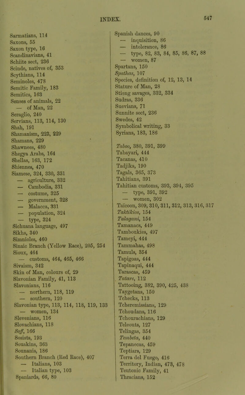 Sarmatians, 114 Saxons, 55 Saxon type, 16 Scandinavians, 41 Scliiite sect, 236 Scinde, natives of, 353 Scythians, 114 Seminoles, 478 Semitic Family, 183 Semitics, 163 Senses of animals, 22 — of Man, 22 Seraglio, 240 Servians, 113, 114, 130 Shah, 191 Shamanism, 223, 229 Shamans, 229 Shawnees, 480 Shegya Arabs, 164 Sheilas, 163, 172 Sliiennes, 470 Siamese, 324, 330, 331 — agriculture, 332 — Cambodia, 331 — costume, 325 — government, 328 — Malacca, 331 — population, 324 — type, 324 Sichuana language, 497 Sikhs, 340 Simnioles, 460 Sinaic Branch (Yellow Race), 205, 254 Sioux, 464 — customs, 464, 465, 466 Sivaism, 342 Skin of Man, colours of, 29 Slavonian Family, 41, 113 Slavonians, 116 — northern, 118, 119 — southern, 120 Slavonian type, 113, 114, 118, 119, 133 — women, 134 Slovenians, 116 Slovachians, 118 Soff, 166 Sosists, 193 Souakins, 363 Sounanis, 186 Southern Branch (Red Race), 407 — Italians, 103 — Italian type, 103 Spaniards, 66, 80 Spanish dances, 90 — inquisition, 86 — intolerance, 86 — type, 82, 83, 84, 85, 86, 87, 88 — women, 87 Spartans, 150 Spathas, 107 Species, definition of, 12, 13, 14 Stature of Man, 28 Stieng savages, 332, 334 Sudras, 336 Suevians, 71 Sunnite sect, 236 Swedes, 42 Symbolical writing, 33 Syrians, 183, 186 Taboo, 380, 391, 399 Tabayari, 444 Tacanas, 410 Tadjiks, 190 Tagals, 365, 373 Tahitians, 391 Tahitian customs, 393, 394, 395 — type, 391, 392 — women, 302 Taicoon, 309, 310, 311, 312, 313, 316, 317 Taktikios, 154 Talagani, 154 Tamanacs, 449 Tamboukies, 497 Tameyi, 444 Tammahas, 498 Tamuls, 354 Tapigoas, 444 Tapinaqui, 444 Tarascas, 459 . Tatare, 112 Tattooing, 382, 390, 425, 438 Taygetans, 150 Tcliecks, 113 Tcheremissians, 129 Tclioudans, 116 Tchourachians, 129 Teleouts, 127 Telingas, 354 Tcmbeta, 440 Tepanecas, 459 Teptiars, 129 Terra del Fucgo, 416 Territory, Indian, 473, 478 Teutonic Family, 41 Thracians, 152