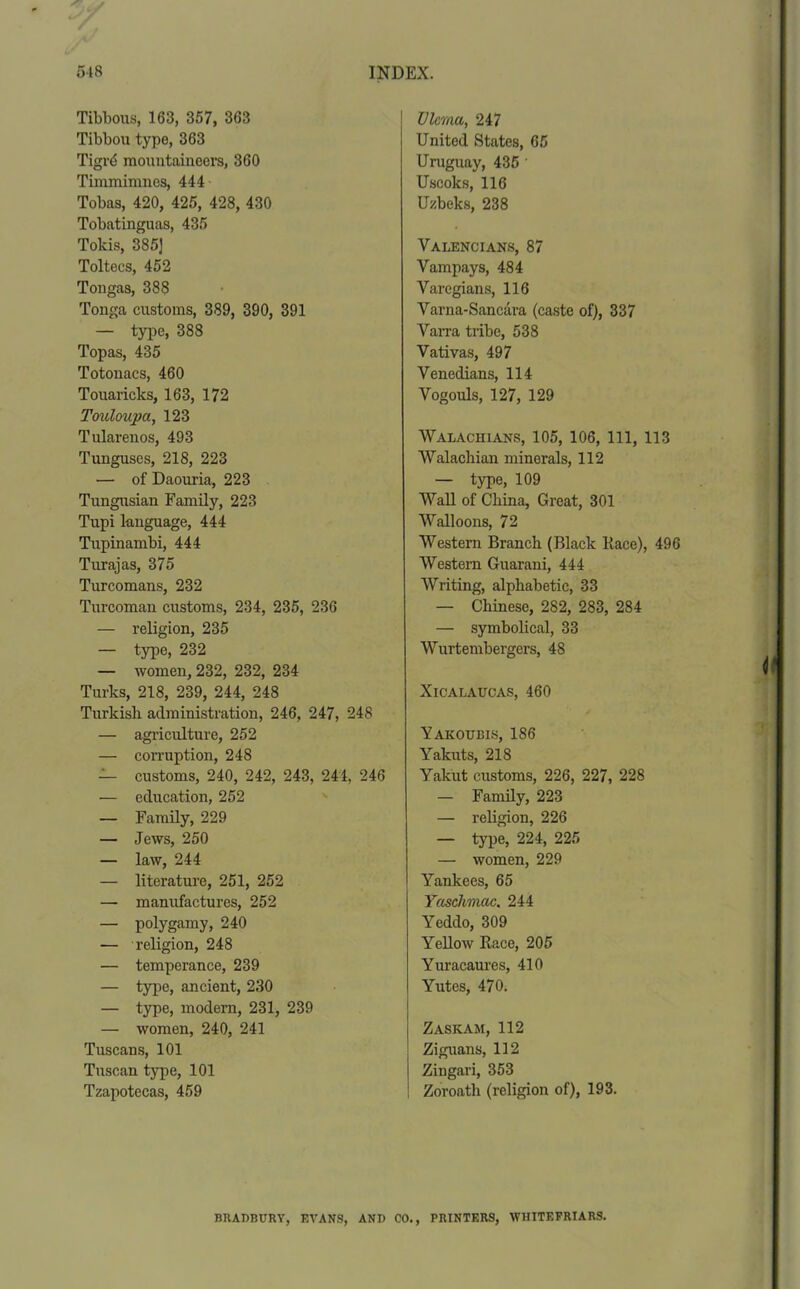 Tibbous, 163, 357, 363 Tibbou type, 363 Tigrd mountaineers, 360 Timmimnes, 444 Tobas, 420, 425, 428, 430 Tobatinguas, 435 Tokis, 385] Toltecs, 452 Tongas, 388 Tonga customs, 389, 390, 391 — type, 388 Topas, 435 Totonacs, 460 Touaricks, 163, 172 Touloupa, 123 Tularenos, 493 Tunguses, 218, 223 — of Daouria, 223 Tungusian Family, 223 Tupi language, 444 Tupinambi, 444 Turajas, 375 Turcomans, 232 Turcoman customs, 234, 235, 236 — religion, 235 — type, 232 — women, 232, 232, 234 Turks, 218, 239, 244, 248 Turkish administration, 246, 247, 248 — agriculture, 252 — corruption, 248 — customs, 240, 242, 243, 244, 246 — education, 252 — Family, 229 — Jews, 250 — law, 244 — literature, 251, 252 — manufactures, 252 — polygamy, 240 — religion, 248 — temperance, 239 — type, ancient, 230 — type, modern, 231, 239 — women, 240, 241 Tuscans, 101 Tuscan type, 101 Tzapotecas, 459 Ulema, 247 United States, 65 Uruguay, 435 ' Uscoks, 116 Uzbeks, 238 Valencians, 87 Yampays, 484 Varegians, 116 Varna-Sancara (caste of), 337 Varra tribe, 538 Vativas, 497 Venedians, 114 Vogouls, 127, 129 Walachians, 105, 106, 111, 113 Walachian minerals, 112 — type, 109 Wall of China, Great, 301 Walloons, 72 Western Branch (Black Race), 496 Western Guarani, 444 Writing, alphabetic, 33 — Chinese, 282, 283, 284 — symbolical, 33 Wurtembergers, 48 Xicalaucas, 460 Yakoukis, 186 Yakuts, 218 Yakut customs, 226, 227, 228 — Family, 223 — religion, 226 — type, 224, 225 — women, 229 Yankees, 65 Yaschmac. 244 Yeddo, 309 Yellow Race, 205 Yuracaures, 410 Yutes, 470. Zaskam,112 Ziguans, 112 Zingari, 353 Zoroath (religion of), 193. BRADBURY, EVANS, AND CO., PRINTERS, W1IITEFRIARS.