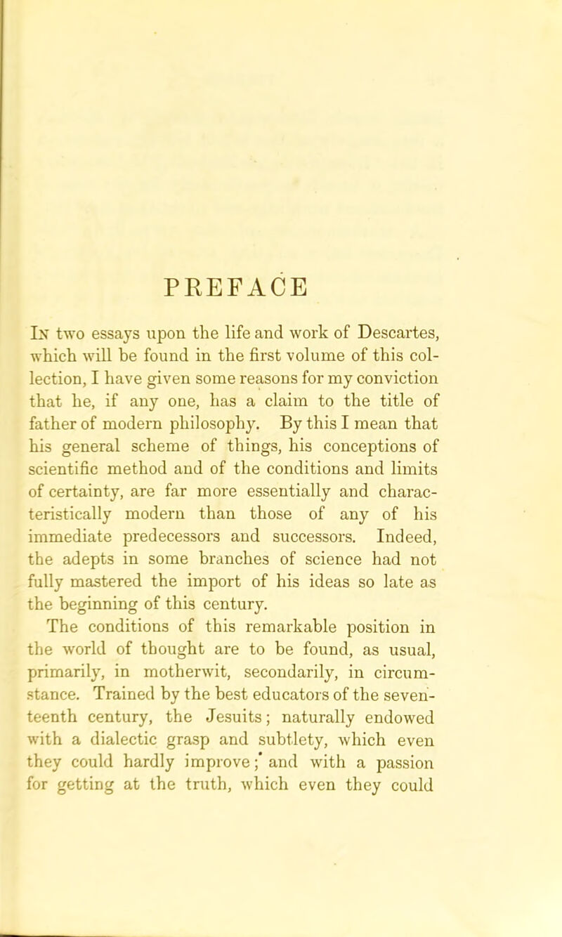 PREFACE Ix two essays upon the life and work of Descartes, which will be found in the first volume of this col- lection, I have given some reasons for my conviction that he, if any one, has a claim to the title of father of modern philosophy. By this I mean that his general scheme of things, his conceptions of scientific method and of the conditions and limits of certainty, are far more essentially and charac- teristically modern than those of any of his immediate predecessors and successors. Indeed, the adepts in some branches of science had not fully mastered the import of his ideas so late as the beginning of this century. The conditions of this remarkable position in the world of thought are to be found, as usual, primarily, in motherwit, secondarily, in circum- stance. Trained by the best educators of the seven- teenth century, the Jesuits; naturally endowed with a dialectic grasp and subtlety, Avhich even they could hardly improve;’and with a passion for getting at the truth, which even they could