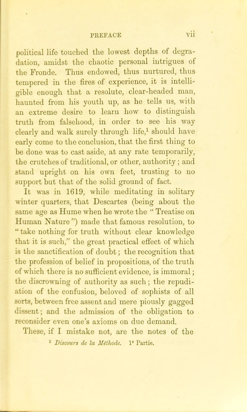 political life touched the lowest depths of degra- dation, amidst the chaotic personal intrigues of the Fronde. Thus endowed, thus nurtured, thus tempered in the fires of experience, it is intelli- gible enough that a resolute, clear-headed man, haunted from his youth up, as he tells us, with an extreme desire to learn how to distinguish truth from falsehood, in order to see his way clearly and walk surely through life,^ should have early come to the conclusion, that the first thing to be done was to cast aside, at any rate temporarily, the crutches of traditional, or other, authority; and stand upright on his own feet, trusting to no support but that of the solid ground of fact. It was in 1619, while meditating in solitary winter quarters, that Descartes (being about the same age as Hume when he wrote the “ Treatise on Human Nature”) made that famous resolution, to “ take nothing for truth without clear knowledge that it is such,” the great practical effect of which is the sanctification of doubt; the recognition that the profession of belief in propositions, of the truth of which there is no sufficient evidence, is immoral; the discrowning of authority as such; the repudi- ation of the confusion, beloved of sophists of all sorts, between free assent and mere piously gagged dissent; and the admission of the obligation to reconsider even one’s axioms on due demand. These, if I mistake not, are the notes of the ^ Diacours de la Mithode. 1' Partie.