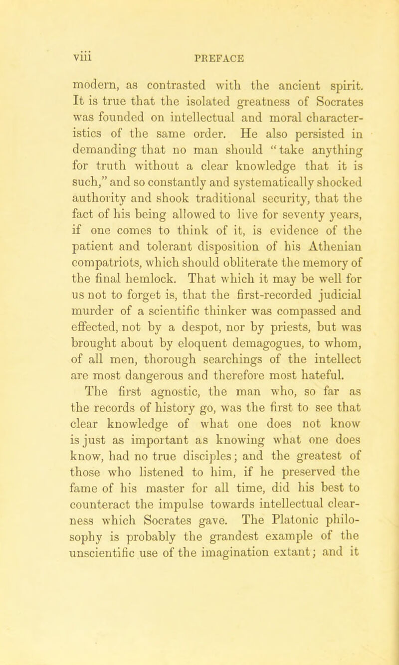 modern, as contrasted with the ancient spirit. It is true that the isolated greatness of Socrates was founded on intellectual and moral character- istics of the same order. He also persisted in demanding that no man should “ take anything for truth without a clear knowledge that it is such,” and so constantly and systematically shocked authority and shook traditional security, that the fact of his being allowed to live for seventy years, if one comes to think of it, is evidence of the patient and tolerant disposition of his Athenian compatriots, which should obliterate the memory of the final hemlock. That which it may be well for us not to forget is, that the first-recorded judicial murder of a scientific thinker was compassed and effected, not by a despot, nor by priests, but was brought about by eloquent demagogues, to whom, of all men, thorough searchings of the intellect are most dangerous and therefore most hateful. The first agnostic, the man who, so far as the records of history go, was the first to see that clear knowledge of what one does not know is just as important as knowing what one does know, had no true disciples; and the greatest of those who listened to him, if he preserved the fame of his master for all time, did his best to counteract the impulse towards intellectual clear- ness which Socrates gave. The Platonic philo- sophy is probably the grandest example of the unscientific use of the imagination extant; and it