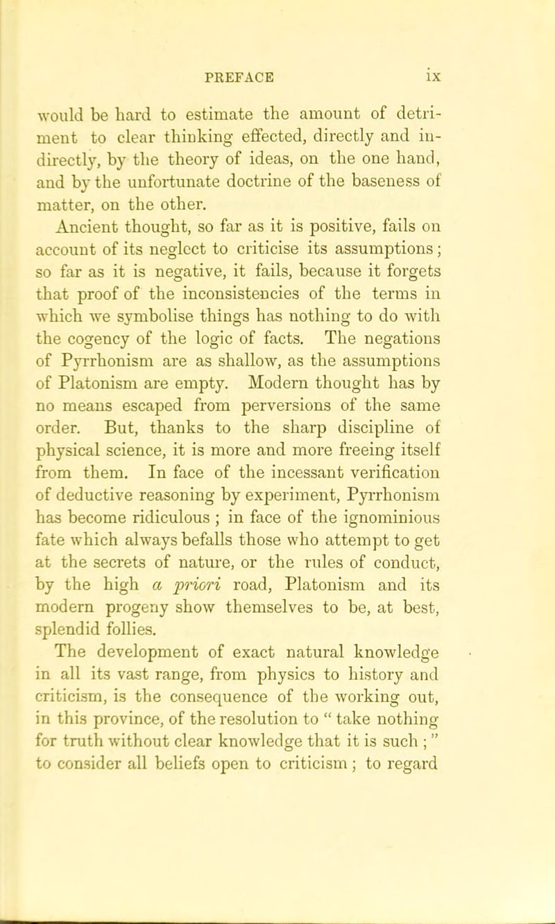 would be bard to estimate the amount of detri- ment to clear thinking effected, directly and in- directly, by the theory of ideas, on the one hand, and by the unfortunate doctrine of the baseness of matter, on the other. Ancient thought, so far as it is positive, fails on account of its neglect to criticise its assumptions ; so far as it is negative, it fails, because it forgets that proof of the inconsistencies of the terms in which we symbolise things has nothing to do with the cogency of the logic of facts. The negations of Pyrrhonism are as shallow, as the assumptions of Platonism are empty. Modern thought has by no means escaped from perversions of the same order. But, thanks to the sharp discipline of physical science, it is more and more freeing itself from them. In face of the incessant verification of deductive reasoning by experiment, Pyrrhonism has become ridiculous ; in face of the ignominious fate which always befalls those who attempt to get at the secrets of nature, or the rules of conduct, by the high a priori road. Platonism and its modern progeny show themselves to be, at best, splendid follies. The development of exact natural knowledge in all its vast range, from physics to history and criticism, is the consequence of the working out, in this province, of the resolution to “ take nothing for truth without clear knowledge that it is such ; ” to consider all beliefs open to criticism; to regard