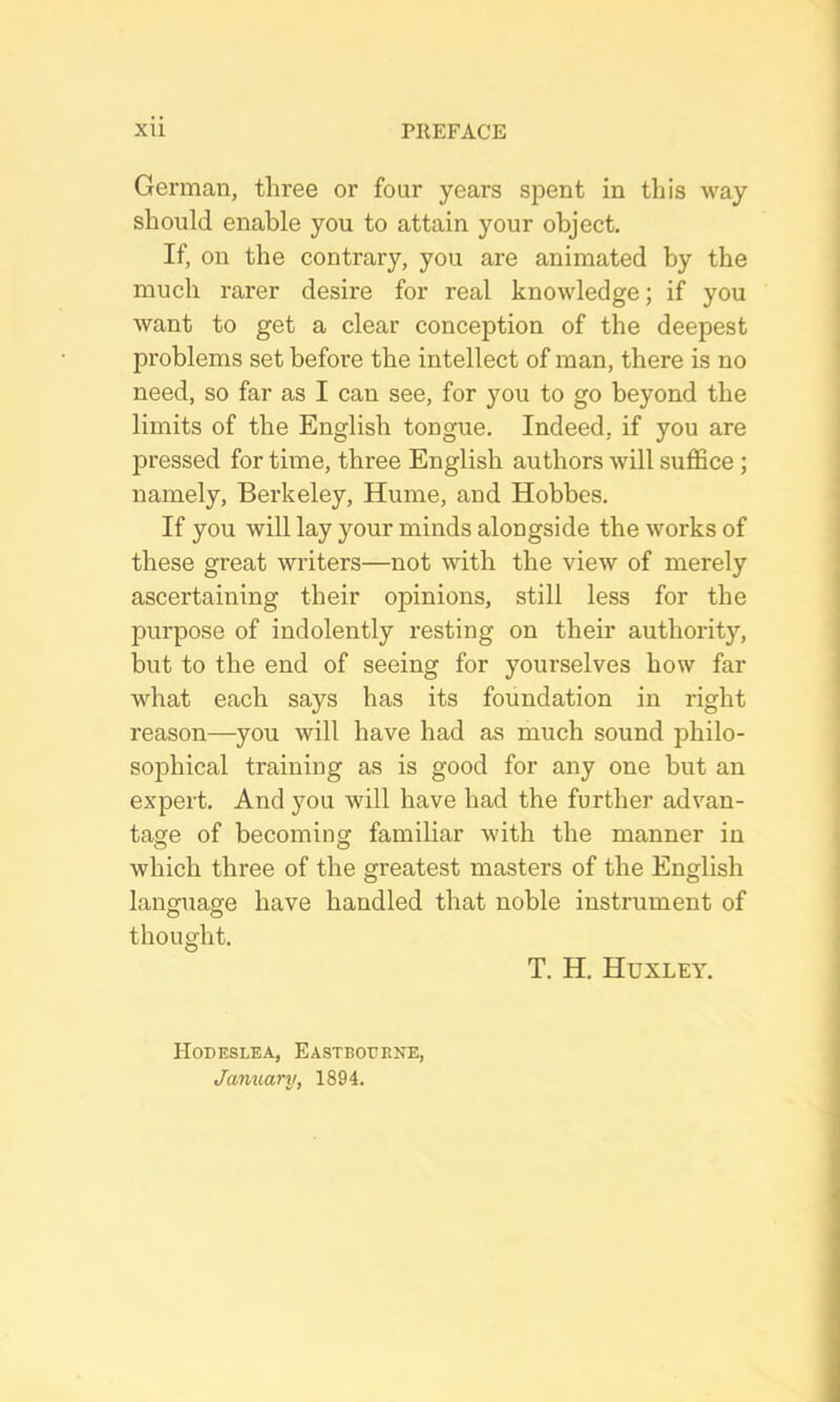 German, three or four years spent in this way should enable you to attain your object. If, on the contrary, you are animated by the much rarer desire for real knowledge; if you want to get a clear conception of the deepest problems set before the intellect of man, there is no need, so far as I can see, for you to go beyond the limits of the English tongue. Indeed, if you are pressed for time, three English authors will suffice; namely, Berkeley, Hume, and Hobbes. If you will lay your minds alongside the works of these great writers—not with the view of merely ascertaining their opinions, still less for the purpose of indolently resting on their authority, but to the end of seeing for yourselves how far what each says has its foundation in right reason—you will have had as much sound philo- sophical training as is good for any one but an expert. And you will have had the further advan- tage of becoming familiar with the manner in which three of the greatest masters of the English language have handled that noble instrument of thought. T. H. Huxley. Hodeslea, Eastbourne, January, 1894.