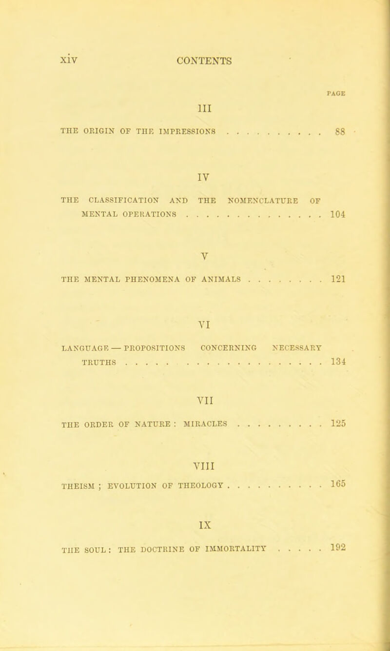 PACE III THE ORIGIN OF THE IMPRESSIONS 88 IV THE CLASSIFICATION AND THE NOMENCLATURE OF MENTAL OPERATIONS 104 V THE MENTAL PHENOMENA OF ANIMALS 121 VI LANGUAGE — PROPOSITIONS CONCERNING NECESSARY TRUTHS 134 VII THE ORDER OF NATURE : MIRACLES 125 VIII THEISM ; EVOLUTION OF THEOLOGY 165 IX THE SOUL : THE DOCTRINE OF IMMORTALITY 192