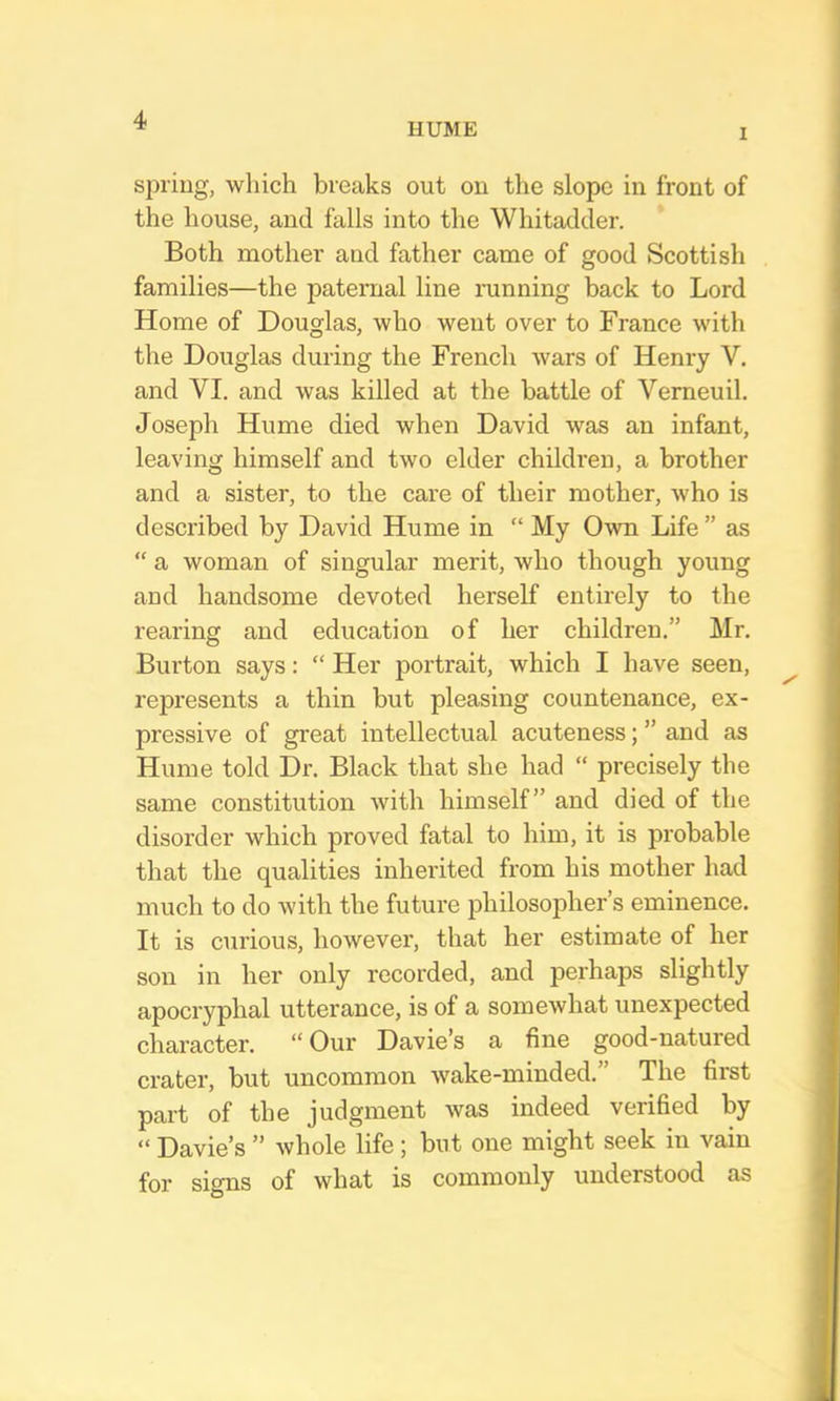 HUME I spring, which breaks out on the slope in front of the house, and falls into the Whitadder. Both mother and father came of good Scottish families—the patex’ual line mnning back to Lord Home of Douglas, who went over to France with the Douglas during the French wars of Henry V. and VI. and was killed at the battle of Vemeuil. Joseph Hume died when David was an infant, leaving himself and two elder children, a brother and a sister, to the care of their mother, who is described by David Hume in “ My Own Life ” as “ a woman of singular merit, who though young and handsome devoted herself entirely to the rearing and education of her children.” Mr. Burton says: “ Her portrait, which I have seen, represents a thin but pleasing countenance, ex- pressive of great intellectual acuteness; ” and as Hume told Dr. Black that she had “ precisely the same constitution with himself” and died of the disorder which proved fatal to him, it is probable that the qualities inherited from his mother had much to do with the future philosopher’s eminence. It is curious, however, that her estimate of her son in her only recorded, and perhaps slightly apocryphal utterance, is of a somewhat unexpected character. “Our Davie’s a fine good-natured crater, but uncommon wake-minded.” The first part of the judgment Avas indeed verified by “ Davie’s ” whole life ; but one might seek in vain for signs of what is commonly understood as