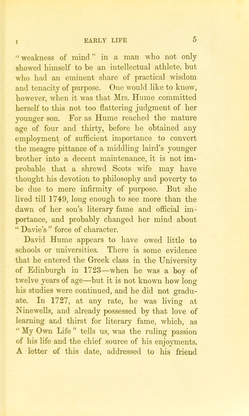 “weakness of mind” in a man who not only showed himself to be an intellectual athlete, but who had an eminent share of practical wisdom and tenacity of purpose. One would like to know, however, when it was that Mrs. Hume committed herself to this not too flattering judgment of her younger son. For as Hume reached the mature age of four and thirty, before he obtained any employment of sufficient importance to convert the meagre pittance of a middling laird’s younger brother into a decent maintenance, it is not im- probable that a shrewd Scots wife may have thought his devotion to philosophy and poverty to be due to mere infirmity of purpose. But she lived tin 1749, long enough to see more than the dawn of her son’s literary fame and ofiicial im- portance, and probably changed her mind about “ Davie’s ” force of character. David Hume appears to have owed little to schools or universities. There is some evidence that he entered the Greek class in the University of Edinburgh in 1723—when he was a boy of twelve years of age—but it is not known how long his studies were continued, and he did not gradu- ate. In 1727, at any rate, he was living at NineweUs, and already possessed by that love of learning and thirst for literary fame, which, as “ My Own Life ” tells us, was the ruling passion of his life and the chief source of his enjoyments, A letter of this date, addressed to his friend