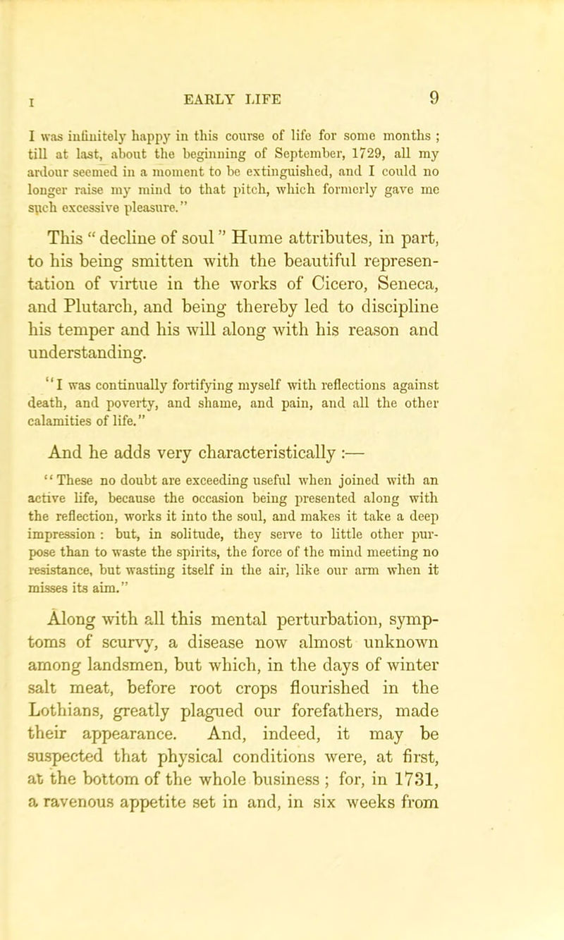 I was iufuiitely happy in this course of life for some months ; till at last, about the beginning of September, 1729, all my anlour seemed in a moment to be extinguished, and I could no longer raise my mind to that pitch, which formerly gave me spch excessive pleasure. ” This “ decline of soul ” Hume atti’ibutes, in part, to his being smitten with the beautiful represen- tation of virtue in the works of Cicero, Seneca, and Plutarch, and being thereby led to discipline his temper and his will along with his reason and understanding. “I was continually fortifying myself with reflections against death, and poverty, and shame, and pain, and all the other calamities of life.” And he adds very characteristically :— “These no doubt are exceeding useful when joined with an active Ufe, because the occasion being presented along with the reflection, works it into the soul, and makes it take a deep impression : but, in solitude, they serve to little other pur- pose than to waste the spirits, the force of the mind meeting no i-esistance, but wasting itself in the air, like our arm when it misses its aim.” Along with all this mental perturbation, symp- toms of scurvy, a disease now almost unknown among landsmen, but which, in the days of winter salt meat, before root crops flourished in the Lothians, greatly plagued our forefathers, made their appearance. And, indeed, it may be suspected that physical conditions were, at first, at the bottom of the whole business ; for, in 1731, a ravenous appetite set in and, in six weeks from