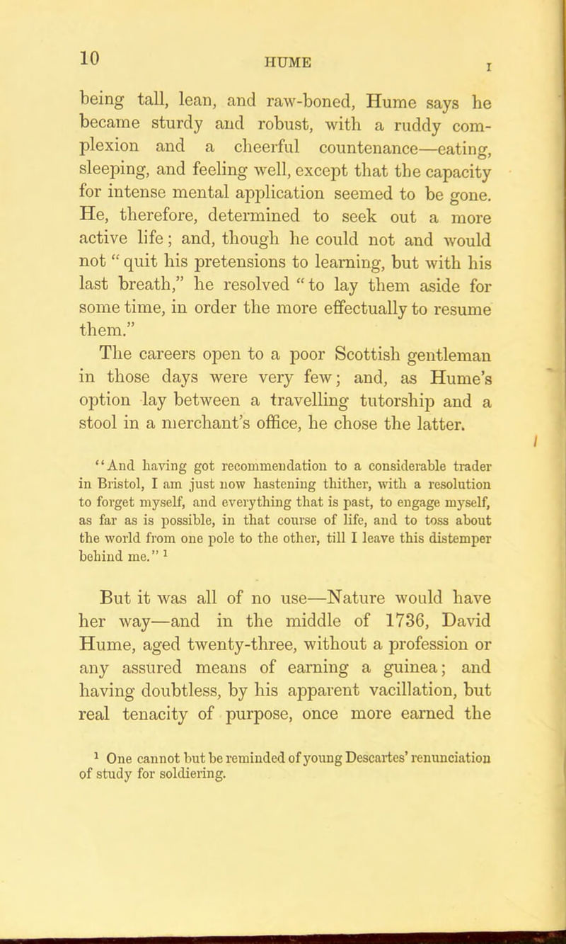 I being tall, lean, and raw-boned, Hume says he became sturdy and robust, with a ruddy com- plexion and a cheerful countenance—eating, sleeping, and feeling well, except that the capacity for intense mental apj^lication seemed to be gone. He, therefore, determined to seek out a more active life; and, though he could not and would not “ quit his pretensions to learning, but with his last breath,” he resolved “to lay them aside for some time, in order the more effectually to resume them.” The careers open to a poor Scottish gentleman in those days were very few; and, as Hume’s option lay between a travelling tutorship and a stool in a merchant’s office, he chose the latter. “And having got recommendation to a considerable trader in Bristol, I am just now hastening thither, with a resolution to forget myself, and everything that is past, to engage myself, as far as is possible, in that course of life, and to toss about the world from one pole to the other, till I leave this distemper behind me. ” ^ But it was all of no use—Nature would have her way—and in the middle of 1736, David Hume, aged twenty-three, without a profession or any assured means of earning a guinea; and having doubtless, by his apparent vacillation, hut real tenacity of purpose, once more earned the ^ One cannot but be reminded of young Descartes’ renimciation of study for soldieiing.