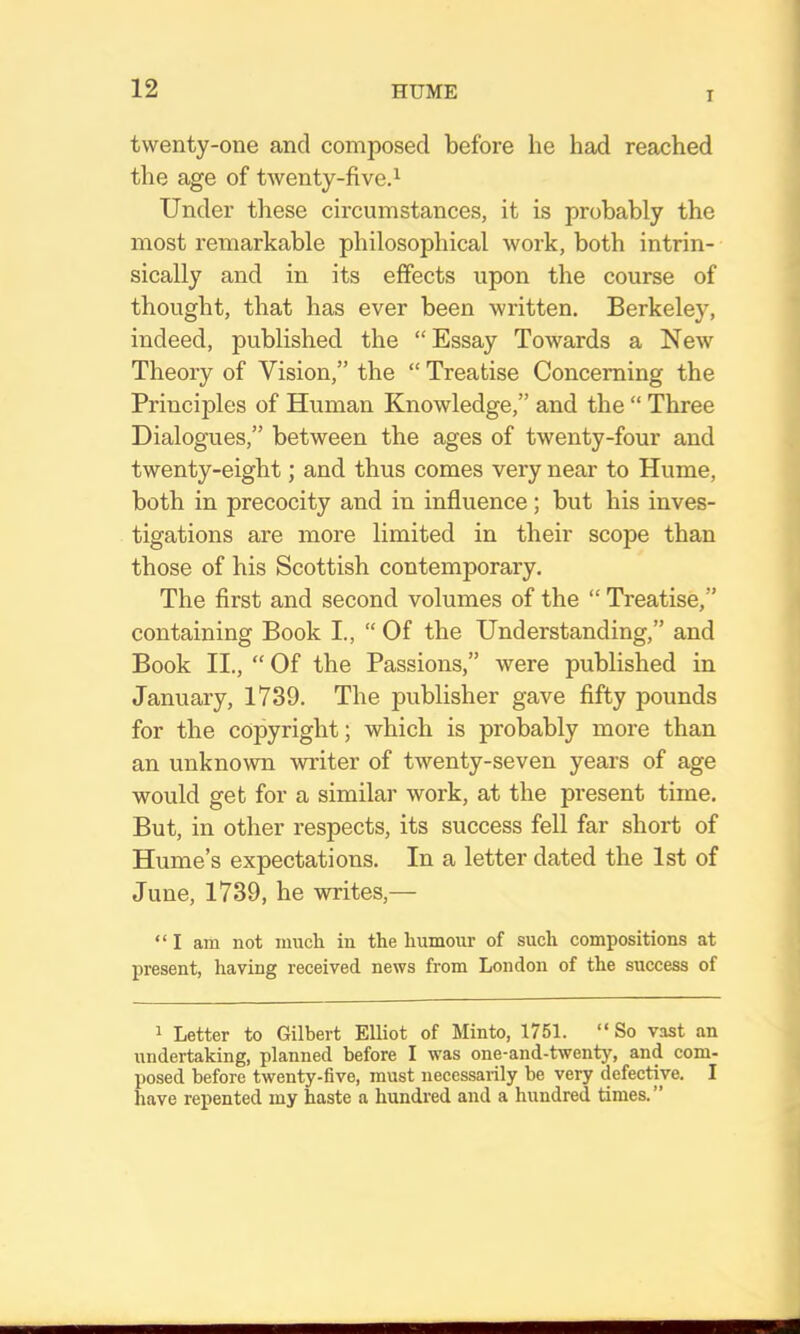 I twenty-one and composed before he had reached the age of twenty-fived Under these circumstances, it is probably the most remarkable philosophical Avork, both intrin- sically and in its effects upon the course of thought, that has ever been written. Berkeley, indeed, published the “Essay Towards a New Theory of Vision,” the “ Treatise Concerning the Principles of Human Knowledge,” and the “ Three Dialogues,” between the ages of twenty-four and twenty-eight; and thus comes very near to Hume, both in precocity and in influence; but his inves- tigations are more limited in their scope than those of his Scottish contemporary. The first and second volumes of the “ Treatise,” containing Book I., “ Of the Understanding,” and Book II., “ Of the Passions,” were published in January, 1739. The publisher gave fifty pounds for the copyright; which is probably more than an unknown writer of twenty-seven years of age would get for a similar work, at the present time. But, in other respects, its success fell far short of Hume’s expectations. In a letter dated the 1st of June, 1739, he writes,— “I am not inucli in the humour of such compositions at present, having received news from London of the success of 1 Letter to Gilbert Elliot of Minto, 1751. “ So vast an undertaking, planned before I was one-and-twenty, and com- posed before twenty-five, must necessarily be very defective. I have repented my haste a hundred and a hundred times. ”