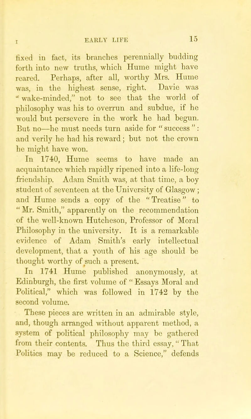 tixed in tact, its branches perennially budding forth into new truths, Avhich Hume might have reared. Perhaps, after all, worthy Mrs. Hume was, in the highest sense, right. Davie was “ wake-minded,” not to see that the world of philosophy was his to overrun and subdue, if he would but persevere in the work he had begun. But no—he must needs turn aside for “ success ” : and verily he had his reward; but not the erown he might have won. In 1740, Hume seems to have made an acquaintance which rapidly ripened into a life-long friendship. Adam Smith was, at that time, a boy student of seventeen at the University of Glasgow; and Hume sends a copy of the “ Treatise ” to “ Mr. Smith,” apparently on the recommendation of the well-known Hutcheson, Professor of Moral Philosophy in the university. It is a remarkable evidence of Adam Smith’s early intellectual development, that a youth of his age should be thought worthy of such a present. In 1741 Hume published anonymously, at Edinburgh, the first volume of “ Essays Moral and Political,” which was followed in 1742 by the second volume. These pieces are wi'itten in an admirable style, and, though arranged without apparent method, a system of political philosophy may be gathered from their contents. Thus the third essay, “ That Politics may be reduced to a Science,” defends