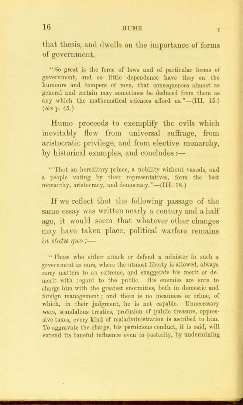 I that thesis, and dwells on the importance of forms of government. “So great is the force of Laws and of particular forms of government, and so little dependence have they on the humours and tempers of men, that consequences almost as general and certain may sometimes bo deduced from them as any which the mathematical sciences afford us.”—(III. 15.) {See p. 45.) Hume proceeds to exemplify the evils which inevitably flow from universal suffrage, from aristocratic privilege, and from elective monarchy, by historical examples, and concludes:— “That an hereditary prince, a nobility without vassals, and a people voting by their representatives, form the best monarchy, aristocracy, and democracy.”—(III. 18.) If we reflect that the following passage of the same essay was written nearly a century and a half aso, it would seem that whatever other changes may have taken place, political warfare remains in statu qno:— ‘ ‘ Those who either attack or defend a minister in such a government as ours, where the utmost liberty is allowed, always carry matteis to an extreme, and exaggerate his merit or de- merit with regard to the public. His enemies are sure to charge him with the greatest enormities, both in domestic and foreign management; and there is no meanness or crime, of which, in their judgment, he is not capable. Unnecessary wars, scandalous treaties, profusion of public treasure, oppres- sive taxes, every kind of maladministration is ascribed to him. To aggi-avate the charge, his iiernicious conduct, it is said, will extend its baneful influence even to posterity, by undermining