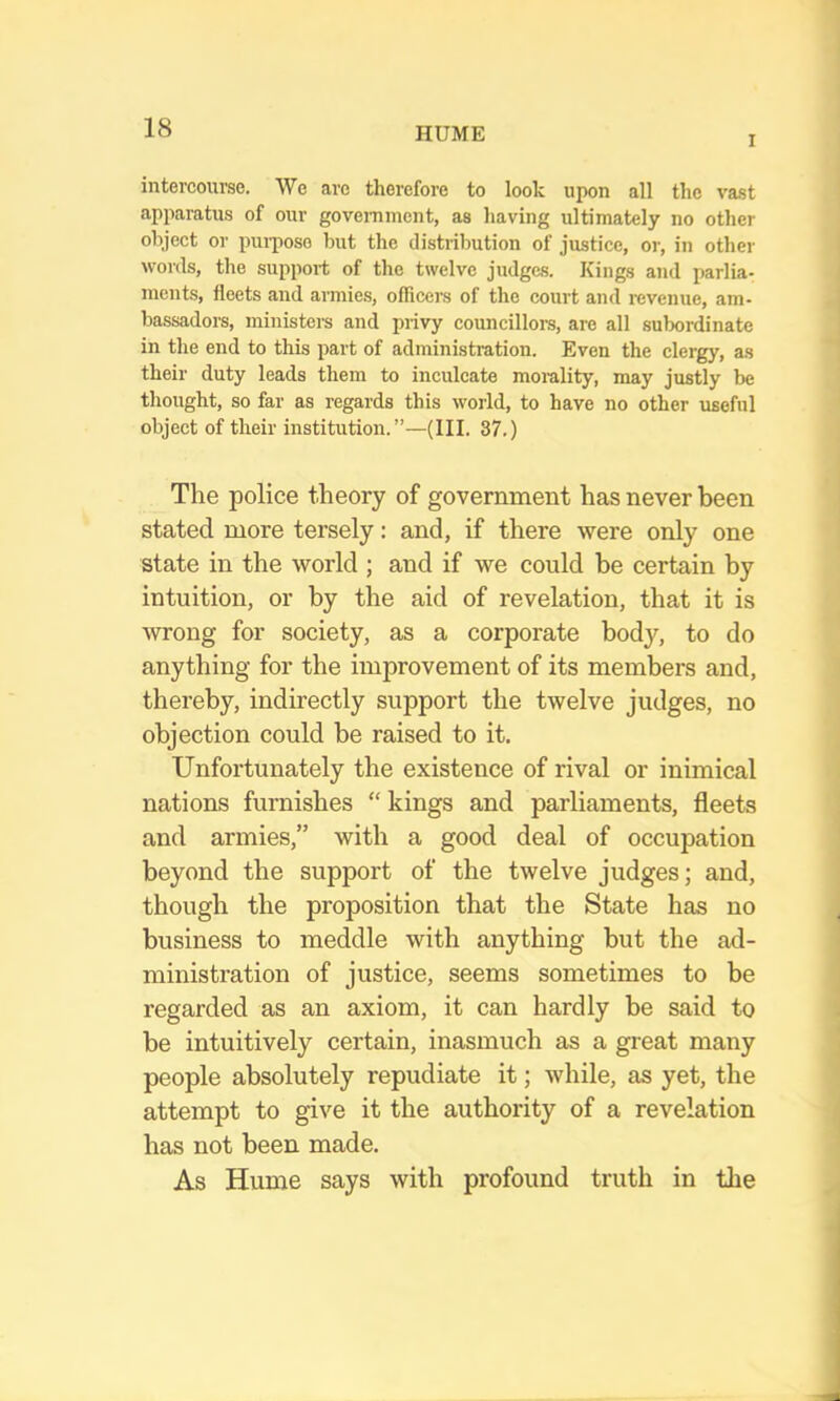 I intercourse. We arc therefore to look upon all the va.st apparatus of our goveminent, as having ultimately no other object or purpose but the distribution of justice, or, in other words, the support of the twelve judges. Kings and parlia- ments, fleets and armies, officers of the court and revenue, am- bassadors, ministeis and privy councillors, are all subordinate in the end to this part of administration. Even the clergy, as their duty leads them to inculcate moi-ality, may justly be thought, so far as regards this world, to have no other useful object of their institution.”—(III. 37.) The police theory of government has never been stated more tersely: and, if there were only one state in the world ; and if we could be certain by intuition, or by the aid of revelation, that it is wrong for society, as a corporate body, to do anything for the improvement of its members and, thereby, indirectly support the twelve judges, no objection could be raised to it. Unfortunately the existence of rival or inimical nations furnishes “ kings and parliaments, fleets and armies,” with a good deal of occupation beyond the support of the twelve judges; and, though the proposition that the State has no business to meddle with anything but the ad- ministration of justice, seems sometimes to be regarded as an axiom, it can hardly be said to be intuitively certain, inasmuch as a great many people absolutely repudiate it; while, as yet, the attempt to give it the authority of a revelation has not been made. As Hume says with profound truth in the