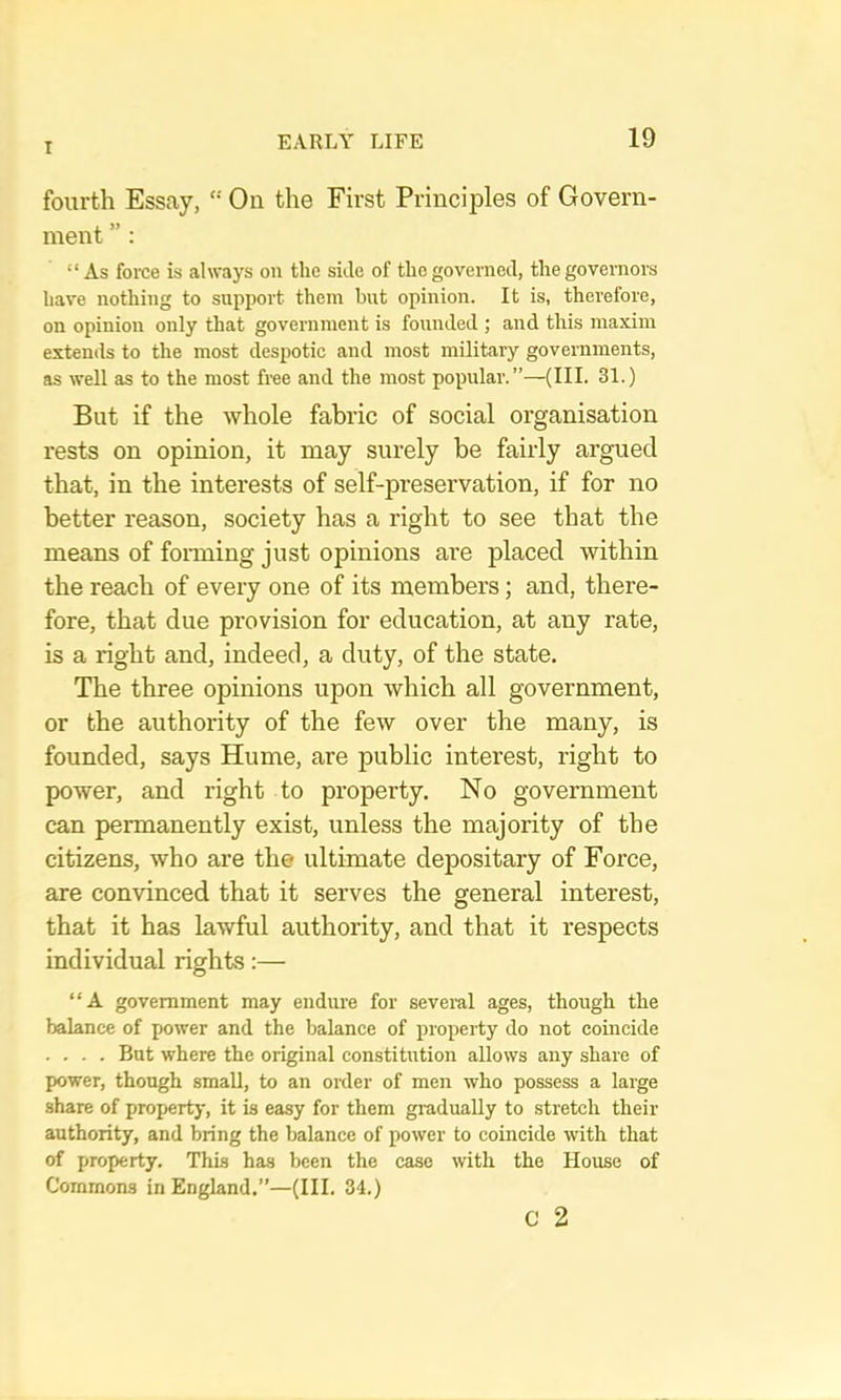 fourth Essay, “ On the First Principles of Govern- ment ” : “As force is always on the side of the governed, the governors have nothing to support them but opinion. It is, therefore, on opinion only that government is founded ; and this maxim extends to the most despotic and most military governments, as well as to the most free and the most popular.”—(III. 31.) But if the whole fabric of social organisation rests on opinion, it may surely be fairly argued that, in the interests of self-preservation, if for no better reason, society has a right to see that the means of forming just opinions are placed within the reach of every one of its members; and, there- fore, that due provision for education, at any rate, is a right and, indeed, a duty, of the state. The three opinions upon which all government, or the authority of the few over the many, is founded, says Hume, are public interest, right to power, and right to property. No government can permanently exist, unless the majority of the citizens, who are the ultimate depositary of Force, are convinced that it serves the general interest, that it has lawful authority, and that it respects individual rights:— “A government may endure for several ages, though the balance of power and the balance of property do not coincide .... But where the original constitution allows any share of power, though small, to an order of men who possess a large share of property, it is easy for them gradually to stretch their authority, and bring the balance of power to coincide with that of property. This has been the case with the House of Commons in England.”—(III. 34.) c 2