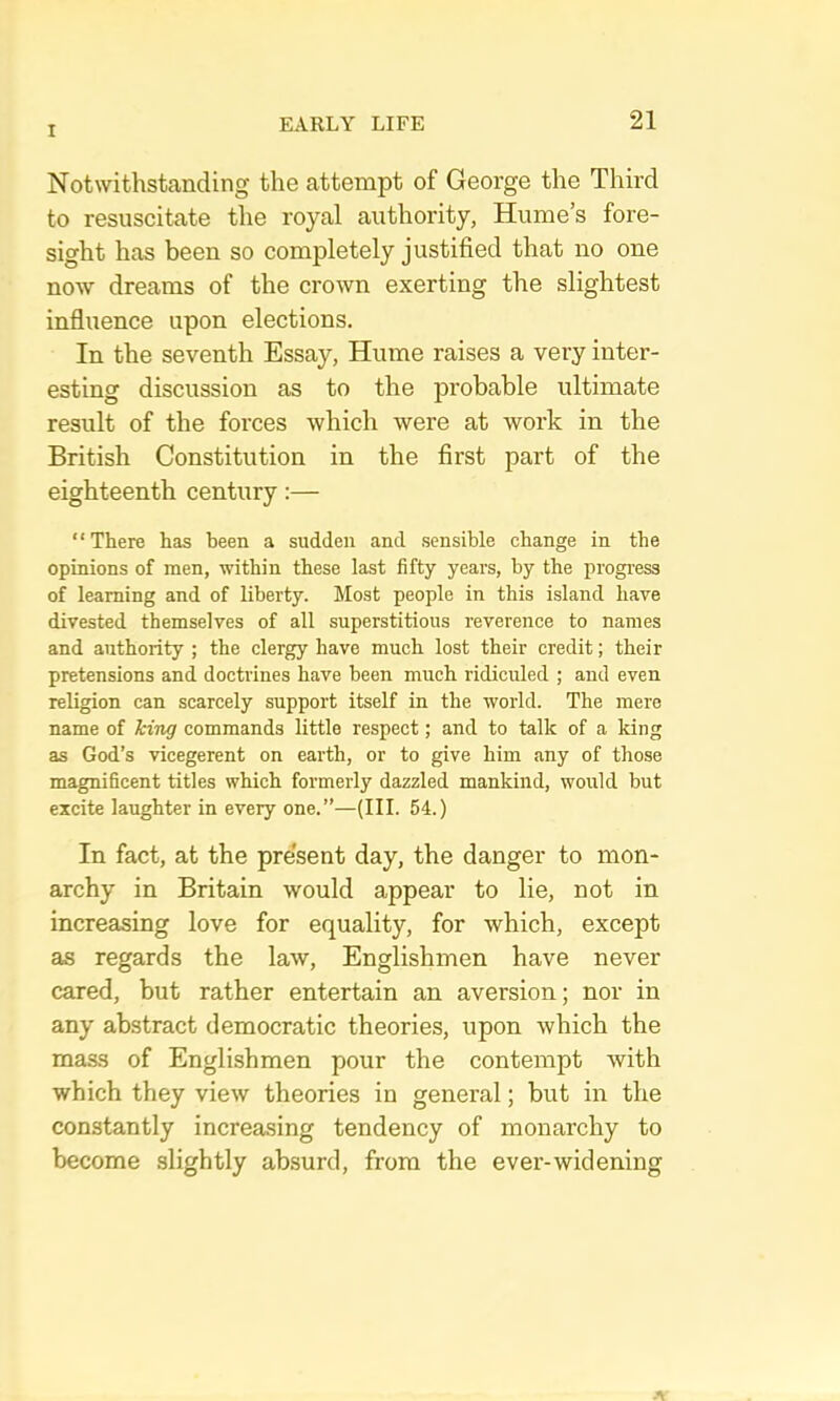 Notwithstanding the attempt of George the Third to resuscitate the royal authority, Hume’s fore- sight has been so completely justified that no one now dreams of the crown exerting the slightest influence upon elections. In the seventh Essay, Hume raises a very inter- esting discussion as to the probable ultimate result of the forces which were at work in the British Constitution in the first part of the eighteenth century:— “ There has been a sudden and sensible change in the opinions of men, within these last fifty years, by the progi-ess of learning and of liberty. Most people in this island have divested themselves of all superstitious reverence to names and authority ; the clergy have much lost their credit; their pretensions and doctrines have been much ridiculed ; and even religion can scarcely support itself in the world. The mere name of king commands little respect; and to talk of a king as God’s vicegerent on earth, or to give him any of those magnificent titles which formerly dazzled mankind, would but excite laughter in every one.”—(III. 54.) In fact, at the present day, the danger to mon- archy in Britain would appear to lie, not in increasing love for equality, for which, except as regards the law, Englishmen have never cared, but rather entertain an aversion; nor in any abstract democratic theories, upon which the mass of Englishmen pour the contempt with which they view theories in general; but in the constantly increasing tendency of monarchy to become slightly absurd, from the ever-widening