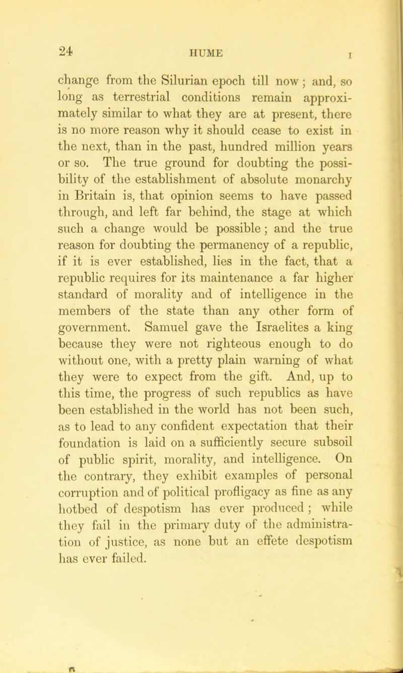 I change from the Silurian epoch till now; and, so long as terrestrial conditions remain approxi- mately similar to what they are at present, there is no more reason why it should cease to exist in the next, than in the past, hundred million years or so. The true ground for doubting the possi- bility of the establishment of absolute monarchy in Britain is, that opinion seems to have passed through, and left far behind, the stage at which such a change would be possible; and the true reason for doubting the permanency of a republic, if it is ever established, lies in the fact, that a republic requires for its maintenance a far higher standard of morality and of intelligence in the members of the state than any other form of government. Samuel gave the Israelites a king because they were not righteous enough to do without one, with a pretty plain warning of what they were to expect from the gift. And, up to this time, the progress of such republics as have been established in the world has not been such, as to lead to any confident expectation that their foundation is laid on a sufficiently secure subsoil of public spirit, morality, and intelligence. On the contrary, they exhibit examples of personal corruption and of political profligacy as fine as any hotbed of despotism has ever produced; while they fail in the primary duty of the administra- tion of justice, as irone but an effete despotism has ever failed.