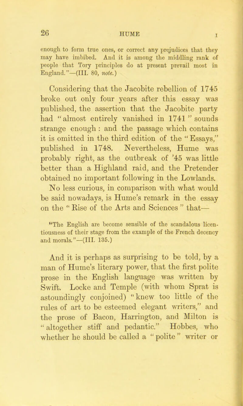 I enough to form true ones, or correct any prejudices that they may have imbibed. And it is among the middling rank of people that Tory piinciples do at present prevail most in England.”—(III. 80, note.) Considering that the Jacobite rebellion of 1745 broke out only four years after this essay was published, the assertion that the Jacobite party had “almost entirely vanished in 1741 ” sounds strange enough : and the passage which contains it is omitted in the third edition of the “ Essays,” published in 1748. Nevertheless, Hume was probably right, as the outbreak of ’45 was little better than a Highland raid, and the Pretender obtained no important following in the Lowlands. No less curious, in comparison with what would be said nowadays, is Hume’s remark in the essay on the “ Kise of the Arts and Sciences ” that— “The English are become sensible of the scandalous licen- tiousness of their stage from the example of the French decency and morals.”—(III. 135.) And it is perhaps as surprising to be told, by a man of Hume’s literary power, that the first polite prose in the English language was written by Swift. Locke and Temple (with Avhom Sprat is astoundingly conjoined) “knew too little of the rules of art to be esteemed elegant writers,” and the prose of Bacon, Harrington, and Milton is “ altogether stiff and pedantic.” Hobbes, Avho whether he should be called a “ polite ” -writer or