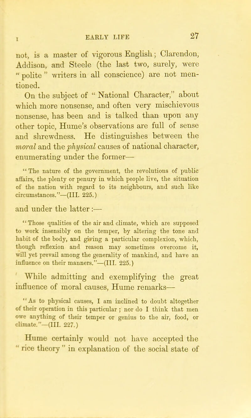 1 not, is a master of vigorous English; Clarendon, Addison, and Steele (the last two, surely, were “ polite ” writers in all conscience) are not men- tioned. On the subject of “ National Character,” about Avhich more nonsense, and often very mischievous nonsense, has been and is talked than upon any other topic, Hume’s observations are full of sense and slirewdness. He distinguishes between the moral and the physical causes of national character, enumerating under the former— “The nature of the government, the revolutions of public affairs, the plenty or penury in which people live, the situation of the nation with regard to its neighbours, and such like circumstances.”—(III. 225.) and under the latter:— “Those qualities of the air and climate, which are suj)posed to work insensibly on the temper, by altering the tone and habit of the body, and giving a particular complexion, which, though reflexion and reason may sometimes overcome it, will yet prevail among the generality of mankind, and have an influence on their manners.”—(III. 225.) While admitting and exemplifying the great influence of moral causes, Hume remarks— “As to physical causes, I am inclined to doubt altogether of their operation in this particular ; nor do I think that men owe anything of their temper or genius to the air, food, or climate.”—(III. 227.) Hume certainly would not have accepted the “ rice theory ” in explanation of the social state of