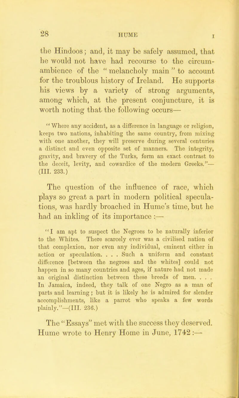 I the Hindoos; and, it may bo safely assumed, that he would not have had recourse to the circum- ambience of the “ melancholy main ” to account for the troublous history of Ireland. He supports his views by a variety of strong arguments, among which, at the present conjuncture, it is worth noting that the following occurs—  Where any aeeident, as a difference in language or religion, keeps two nations, inhabiting the same country, from mixing with one another, they will preserve during several centuries a distinct and even opposite set of manners. The integrity, gravity, and bravery of the Turks, form an exact contrast to the deceit, levity, and cowardice of the modem Greeks.”— (III. 233.) The question of the influence of race, which plays so great a part in modern political specula- tions, was hardly broached in Hume’s time, but he had an inkling of its importance — “I am apt to suspect the Negroes to be naturally inferior to the Whites. There scarcely ever was a civilised nation of that complexion, nor even any individual, eminent either in action or speculation. . . . Such a uniform and constant difference [between the negroes and the whites] could not happen in so many countries and ages, if nature had not made an original distinction between these breeds of men. . . . In Jamaica, indeed, they talk of one Negro as a man of parts and learning; but it is likely he is admired for slender accomplishments, like a parrot who speaks a few words plainly.”—(in. 236.) The “Essays” met with the success they deserved. Hume wrote to Henry Home in June, 1742 :—-