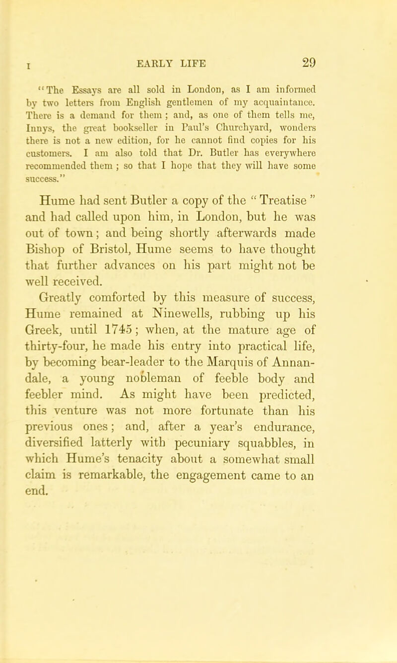 “The Essays are all sold in London, as I am informed by two lettem from English gentlemen of my acquaintance. There is a demand for them ; and, as one of them tells me, Innys, the gi-eat bookseller in Paul’s Churchyard, wonders there is not a new edition, for he cannot find copies for his customers. I am also told that Dr. Butler has everywhere recommended them ; so that I hope that they will have some success.” Hume had sent Butler a copy of the “ Treatise ” and had called upon him, in London, but he was out of town; and being shortly afterwards made Bishop of Bristol, Hume seems to have thought that further advances on his part might not be well received. Greatly comforted by this measure of success, Hume remained at Ninewells, rubbing up his Greek, until 1745; when, at the mature age of thirty-four, he made his entry into practical life, by becoming bear-leader to the Marquis of Annan- dale, a young nobleman of feeble body and feebler mind. As might have been predicted, this venture was not more fortunate than his previous ones; and, after a year’s endurance, diversified latterly with pecuniary squabbles, in which Hume’s tenacity about a somewhat small claim is remarkable, the engagement came to an end.