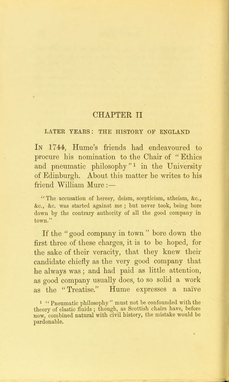 LATEE YEAES: THE HISTOEY OF ENGLAND In 1744, Hume’s friends had endeavoured to procure his nomination to the Chair of “ Ethics and pneumatic philosophy”^ in the University of Edinburgh. About this matter he writes to his friend William Mure ;— “The accusation of heresy, deism, scepticism, atheism, &c., &c., &c. was started against me ; but never took, being bore down by the contrary authority of all the good company in town.” If the “ good company in town ” bore down the first three of these charges, it is to be hoped, for the sake of their veracity, that they knew their candidate chiefly as the very good company that he always was; and had paid as little attention, as good company usually does, to so solid a work as the “Treatise.” Hume expresses a naive 1 “ Pneumatic philosophy” must not be confounded with the theory of elastic fluids ; though, as Scottish chaim have, before now, combined natural with civil history, the mistake would be pardonable.